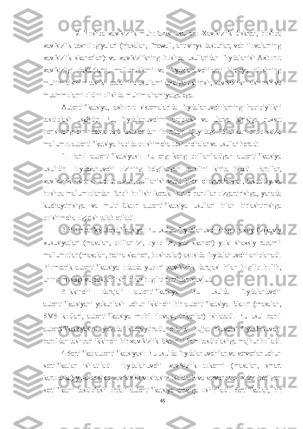                     9.   Boshqa   xavfsizlik   muhofazasi   usullari:   Xavfsizlik   diskreti,   boshqa
xavfsizlik   texnologiyalari   (masalan,   firewall,   antivirys   dasturlar,   veb   ilovalarning
xavfsizlik   skanerlari)   va   xavfsizlikning   boshqa   usullaridan   foydalanish.Axborot
xavfsizligi   dasturlarni,   ma'lumotlarni   va   foydalanuvchilarni   himoya   qilishning
muhim qismini tashkil etadi. Bu usullarni amalga oshirish, xavfsizlikni oshirish va
muammolarni oldini olishda muhim ahamiyatga ega.
Autentifikatsiya,   axborot   sistemalarida   foydalanuvchilarning   haqiqiylikni
tasdiqlash   usulidir.   Bu,   foydalanuvchini   aniqlash   va   ularga   kirishga   ruxsat
berishning   bir   nechta   turli   usullaridan   iboratdir.   Quyidagi   25000dan   ortiq   so'zli
ma'lumot autentifikatsiya haqida qo'shimcha tushunchalar va usullar beradi:
1.   Parol   autentifikatsiyasi:   Bu   eng   keng   qo'llaniladigan   autentifikatsiya
usulidir.   Foydalanuvchi   o'zining   belgilangan   parolini   kirita   biladi.   Parollar,
xavfsizlik   oshirish   uchun   uzun,   qo'llanish   vaqti   bilan   chegaralangan,   tasodifiy   va
boshqa   ma'lumotlardan   farqli   bo'lishi   kerak.   Biroq   parollar   o'zgartirishga,   yanada
kuchaytirishga   va   multi-faktor   autentifikatsiya   usullari   bilan   birlashtirishga
qo'shimcha o'girish talab etiladi.
2. Biometrik autentifikatsiya: Bu usulda foydalanuvchining shaxsiy fizikaviy
xususiyatlari   (masalan,   qo'llar   izi,   oyoq   izi,   yuz   skaneri)   yoki   shaxsiy   raqamli
ma'lumotlar (masalan, retina skaneri, boshqalar) asosida foydalanuvchi aniqlanadi.
Biometrik   autentifikatsiya   odatda   yuqori   xavfsizlik   darajasi   bilan   bog'liq   bo'lib,
uning mosligi va qo'llanilishi bilan bog'liq tartiblar mavjud.
3.Ikkinchi   darajali   autentifikatsiya:   Bu   usulda   foydalanuvchi
autentifikatsiyani   yakunlash   uchun   ikkinchi   bir   autentifikatsiya   faktori   (masalan,
SMS   kodlari,   autentifikatsiya   mobil   ilovasi,   tokenlar)   ishlatadi.   Bu   usul   parol
autentifikatsiyasini   yanada   kuchaytiradi,   chunki   hujjat   oluvchi   foydalanuvchi
paroldan tashqari ikkinchi bir xavfsizlik faktorini ham tasdiqlashga majbur bo'ladi.
4.Sertifikat autentifikatsiyasi: Bu usulda foydalanuvchilar va serverlar uchun
sertifikatlar   ishlatiladi.   Foydalanuvchi   xavfsizlik   tokenni   (masalan,   smart
kartochka) yoki boshqa xavfsizlik vositasini ishlatadi va server tomonidan berilgan
sertifikatni   tasdiqlash   orqali   autentifikatsiya   amalga   oshiriladi.   Sertifikatlar,   bir
45 