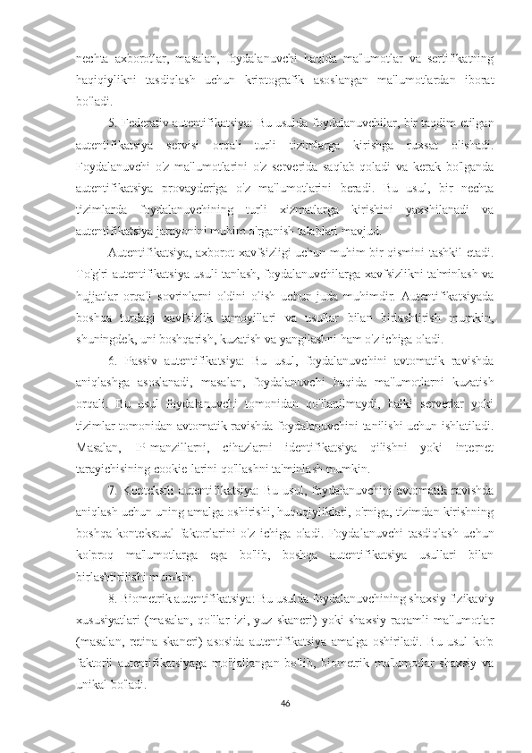 nechta   axborotlar,   masalan,   foydalanuvchi   haqida   ma'lumotlar   va   sertifikatning
haqiqiylikni   tasdiqlash   uchun   kriptografik   asoslangan   ma'lumotlardan   iborat
bo'ladi.
5. Federativ autentifikatsiya: Bu usulda foydalanuvchilar, bir taqdim etilgan
autentifikatsiya   servisi   orqali   turli   tizimlarga   kirishga   ruxsat   olishadi.
Foydalanuvchi   o'z   ma'lumotlarini   o'z   serverida   saqlab   qoladi   va   kerak   bo'lganda
autentifikatsiya   provayderiga   o'z   ma'lumotlarini   beradi.   Bu   usul,   bir   nechta
tizimlarda   foydalanuvchining   turli   xizmatlarga   kirishini   yaxshilanadi   va
autentifikatsiya jarayonini muhim o'rganish talablari mavjud.
Autentifikatsiya, axborot xavfsizligi uchun muhim bir qismini tashkil etadi.
To'g'ri autentifikatsiya usuli tanlash, foydalanuvchilarga xavfsizlikni ta'minlash va
hujjatlar   orqali   sovrinlarni   oldini   olish   uchun   juda   muhimdir.   Autentifikatsiyada
boshqa   turdagi   xavfsizlik   tamoyillari   va   usullar   bilan   birlashtirish   mumkin,
shuningdek, uni boshqarish, kuzatish va yangilashni ham o'z ichiga oladi.
6.   Passiv   autentifikatsiya:   Bu   usul,   foydalanuvchini   avtomatik   ravishda
aniqlashga   asoslanadi,   masalan,   foydalanuvchi   haqida   ma'lumotlarni   kuzatish
orqali.   Bu   usul   foydalanuvchi   tomonidan   qo'llanilmaydi,   balki   serverlar   yoki
tizimlar tomonidan avtomatik ravishda foydalanuvchini tanilishi uchun ishlatiladi.
Masalan,   IP-manzillarni,   cihazlarni   identifikatsiya   qilishni   yoki   internet
tarayichisining cookie-larini qo'llashni ta'minlash mumkin.
7.  Kontekstli  autentifikatsiya:  Bu   usul,  foydalanuvchini  avtomatik  ravishda
aniqlash uchun uning amalga oshirishi, huquqiyliklari, o'rniga, tizimdan kirishning
boshqa   kontekstual   faktorlarini   o'z   ichiga   oladi.   Foydalanuvchi   tasdiqlash   uchun
ko'proq   ma'lumotlarga   ega   bo'lib,   boshqa   autentifikatsiya   usullari   bilan
birlashtirilishi mumkin.
8. Biometrik autentifikatsiya: Bu usulda foydalanuvchining shaxsiy fizikaviy
xususiyatlari   (masalan,   qo'llar   izi,   yuz   skaneri)   yoki   shaxsiy   raqamli   ma'lumotlar
(masalan,   retina   skaneri)   asosida   autentifikatsiya   amalga   oshiriladi.   Bu   usul   ko'p
faktorli   autentifikatsiyaga   mo'ljallangan   bo'lib,   biometrik   ma'lumotlar   shaxsiy   va
unikal bo'ladi.
46 