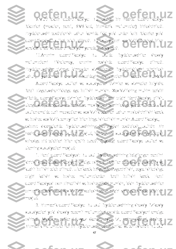 9.Multi-faktor   autentifikatsiya:   Bu   usulda   bir   nechta   autentifikatsiya
faktorlari   (masalan,   parol,   SMS-kod,   biometrik   ma'lumotlar)   birlashtiriladi.
Foydalanuvchi   tasdiqlanish   uchun   kamida   ikki   yoki   undan   ko'p   faktorlar   yoki
autentifikatsiya   usullari   talab   qilinadi.   Bu   usul   yuqori   xavfsizlik   darajasi   bilan
xarakterlanadi va autentifikatsiyani yanada kuchaytiradi.
10.Anonim   autentifikatsiya:   Bu   usulda   foydalanuvchilar   shaxsiy
ma'lumotlarni   ifshalamay,   anonim   ravishda   autentifikatsiya   qilinadi.
Foydalanuvchilar   tizimga   kirmasdan   xizmatlardan   foydalanishlarini   ta'minlash
uchun,   yordamchi   anonim   haqidagi   ma'lumotlarni   ishlatish   mumkin.
Autentifikatsiya   usullari   va   xususiyatlari   tizimlar   va   xizmatlar   bo'yicha
farqli   o'zgaruvchanliklarga   ega   bo'lishi   mumkin.   Xavfsizlikning   muhim   tarkibi
sifatida,   autentifikatsiya   tizimlari   foydalanuvchilarni   to'g'ri   identifikatsiya   qilish,
ularga   xizmatlarga   ruxsat   berish   va   maxfiylikni   ta'minlashga   yordam   beradi.   Bu
usullar amalda turli maqsadlar va xavfsizlik talablari uchun moslashtirilishi  kerak
va boshqa xavfsizlik tamoyillari bilan birga ishlatilishi mumkin. Autentifikatsiya,
axborot   sistemalarida   foydalanuvchining   haqiqiylikni   tasdiqlash   usulidir.   Bir
nechta   autentifikatsiya   usullari   mavjud,   har   biri   o'z   xususiyatlari   va   foydalanish
sohasiga   oid   talablari   bilan   ajralib   turadi.   Quyidagi   autentifikatsiya   usullari   va
ularning xususiyatlari mavjud:
1.   Parol   autentifikatsiyasi:   Bu   usul   foydalanuvchining   belgilangan   parolini
kiritish orqali autentifikatsiyani amalga oshiradi. Parollar odatda uzun, tasodifiy va
kuchli bo'lishi talab qilinadi. Ular kerak bo'lganida o'zgartirilishi, qayta ishlatishga
to'g'ri   kelishi   va   boshqa   ma'lumotlardan   farqli   bo'lishi   kerak.   Parol
autentifikatsiyasi oson o'rnatilishi va boshqarilishi mumkin, lekin foydalanuvchilar
tomonidan   xavfsizlik   xavfsizlikni   saqlash   uchun   to'g'ri   amalga   oshirish   talablari
mavjud.
2.   Biometrik   autentifikatsiya:   Bu   usul   foydalanuvchining   shaxsiy   fizikaviy
xususiyatlari   yoki   shaxsiy   raqamli   ma'lumotlari   asosida   autentifikatsiyani   amalga
oshiradi.   Masalan,   qo'llar   izi,   yuz   skaneri,   oyoq   izi,   retina   skaneri,   boshqa.
Biometrik ma'lumotlar har bir foydalanuvchi uchun unikal va tanlovlardir. Bu usul
47 