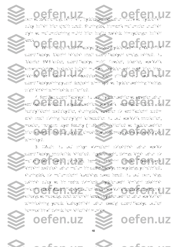 oson va tezkor amalga oshirilishi, foydalanuvchilar uchun intuitiv va foydalanishi
qulay   bo'lishi   bilan   ajralib   turadi.   Shuningdek,   biometrik   ma'lumotlar   unutilishi
qiyin   va   ma'lumotlarining   muhiti   bilan   bog'liq   ravishda   himoyalangan   bo'lishi
kerak.
3. Ikkinchi darajali autentifikatsiya: Bu usul foydalanuvchining ikkinchi bir
autentifikatsiya   faktorini   ishlatish   orqali   autentifikatsiyani   amalga   oshiradi.   Bu
faktorlar   SMS-kodlar,   autentifikatsiya   mobil   ilovalari,   tokenlar,   xavfsizlik
sorovnomalari   va   boshqalar   bo'lishi   mumkin.   Foydalanuvchi   parol   bilan   birga
ikkinchi   bir   faktorni   ham   tasdiqlash   talab   qilinadi.   Bu   usul   parol
autentifikatsiyasining yuqori darajasini ta'minlaydi va foydalanuvchining hisobiga
to'g'ri kirishni ta'minlashda qo'llaniladi.
4. Sertifikat autentifikatsiyasi:  Bu usul  foydalanuvchilar va serverlar uchun
sertifikatlar   ishlatadi.   Foydalanuvchilar   xavfsizlik   sertifikatlari   bilan   o'z
haqiqiyliklarini   tasdiqlaydilar,   shuningdek,   serverlar   o'z   sertifikatlarini   taqdim
etish   orqali   o'zining   haqiqiyligini   ko'rsatadilar.   Bu   usul   xavfsizlik   protokollari,
masalan,   Transport   Layer   Security   (TLS)   orqali   ishlatiladi   va   foydalanuvchilar
bilan   serverlar   o'rtasidagi   axborot   almashinuvi   o'zgarmaydiganlik   va   xavfsizlikni
ta'minlaydi.
5.   OAuth:   Bu   usul   onlayn   xizmatlarni   o'zlashtirish   uchun   xavfsiz
autentifikatsiya   protokolida   ishlatiladi.   Foydalanuvchi,   tizimga   kirish   uchun   o'z
ma'lumotlarini   boshqa   tizimlarga   bermoq   imkonini   beradi.   Foydalanuvchi
kiritishni   tasdiqlash   uchun  ma'lum   bir   autentifikatsiya   provayderiga   yo'naltiriladi,
shuningdek,   o'z   ma'lumotlarini   kuzatishga   ruxsat   beradi.   Bu   usul   oson,   ishga
tushirish   qulay   va   bir   nechta   tizimlarda   foydalanuvchi   kimligini   tekshirish
imkonini beradi.  Autentifikatsiya usullari kerakli xavfsizlik darajasiga, foydalanish
sohasiga va maqsadga qarab tanlanishi kerak.  Foydalanuvchilar uchun xavfsizlikni
ta'minlashning   yanada   kuchaytirilishi   uchun   avvalgi   autentifikatsiya   usullari
hammasi bir xil tizimda ham ishlatilishi mumkin.
48 