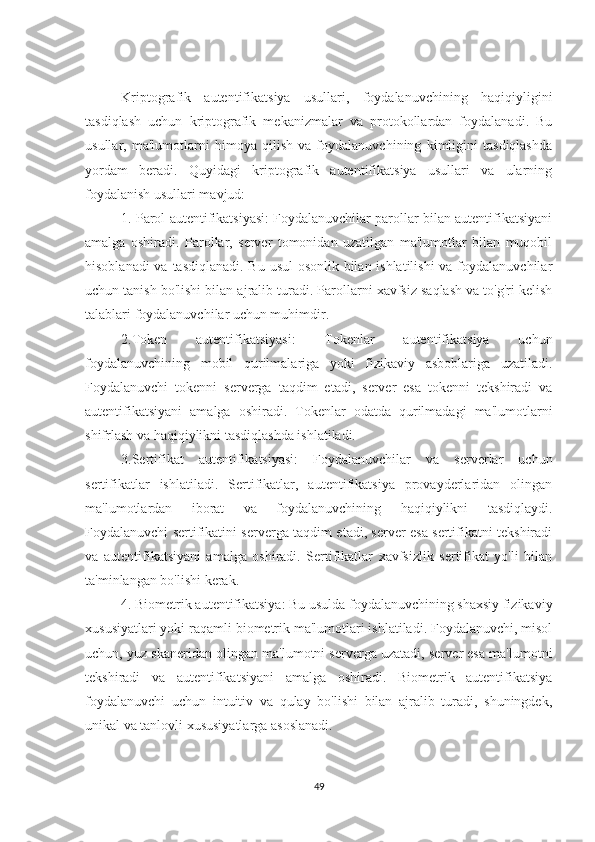 Kriptografik   autentifikatsiya   usullari,   foydalanuvchining   haqiqiyligini
tasdiqlash   uchun   kriptografik   mekanizmalar   va   protokollardan   foydalanadi.   Bu
usullar,   ma'lumotlarni   himoya   qilish   va   foydalanuvchining   kimligini   tasdiqlashda
yordam   beradi.   Quyidagi   kriptografik   autentifikatsiya   usullari   va   ularning
foydalanish usullari mavjud:
1. Parol autentifikatsiyasi: Foydalanuvchilar parollar bilan autentifikatsiyani
amalga   oshiradi.   Parollar,   server   tomonidan   uzatilgan   ma'lumotlar   bilan   muqobil
hisoblanadi  va tasdiqlanadi. Bu usul  osonlik bilan ishlatilishi  va foydalanuvchilar
uchun tanish bo'lishi bilan ajralib turadi. Parollarni xavfsiz saqlash va to'g'ri kelish
talablari foydalanuvchilar uchun muhimdir.
2.Token   autentifikatsiyasi:   Tokenlar   autentifikatsiya   uchun
foydalanuvchining   mobil   qurilmalariga   yoki   fizikaviy   asboblariga   uzatiladi.
Foydalanuvchi   tokenni   serverga   taqdim   etadi,   server   esa   tokenni   tekshiradi   va
autentifikatsiyani   amalga   oshiradi.   Tokenlar   odatda   qurilmadagi   ma'lumotlarni
shifrlash va haqiqiylikni tasdiqlashda ishlatiladi.
3.Sertifikat   autentifikatsiyasi:   Foydalanuvchilar   va   serverlar   uchun
sertifikatlar   ishlatiladi.   Sertifikatlar,   autentifikatsiya   provayderlaridan   olingan
ma'lumotlardan   iborat   va   foydalanuvchining   haqiqiylikni   tasdiqlaydi.
Foydalanuvchi sertifikatini serverga taqdim etadi, server esa sertifikatni tekshiradi
va   autentifikatsiyani   amalga   oshiradi.   Sertifikatlar   xavfsizlik   sertifikat   yo'li   bilan
ta'minlangan bo'lishi kerak.
4. Biometrik autentifikatsiya: Bu usulda foydalanuvchining shaxsiy fizikaviy
xususiyatlari yoki raqamli biometrik ma'lumotlari ishlatiladi. Foydalanuvchi, misol
uchun, yuz skaneridan olingan ma'lumotni serverga uzatadi, server esa ma'lumotni
tekshiradi   va   autentifikatsiyani   amalga   oshiradi.   Biometrik   autentifikatsiya
foydalanuvchi   uchun   intuitiv   va   qulay   bo'lishi   bilan   ajralib   turadi,   shuningdek,
unikal va tanlovli xususiyatlarga asoslanadi.
49 