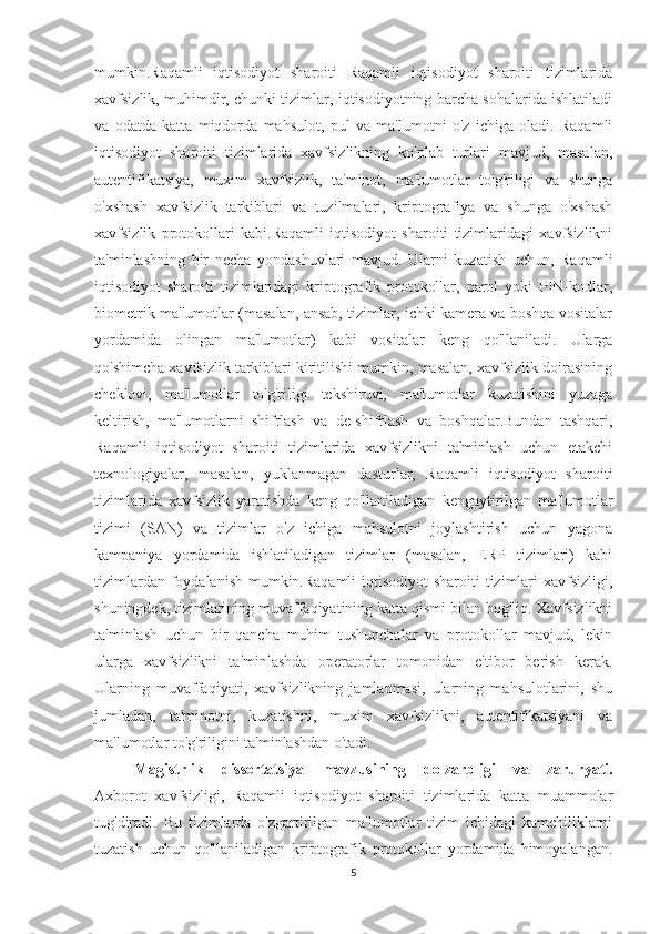 mumkin.Raqamli   iqtisodiyot   sharoiti   Raqamli   iqtisodiyot   sharoiti   tizimlarida
xavfsizlik, muhimdir, chunki tizimlar, iqtisodiyotning barcha sohalarida ishlatiladi
va   odatda   katta   miqdorda   mahsulot,   pul   va   ma'lumotni   o'z   ichiga   oladi.   Raqamli
iqtisodiyot   sharoiti   tizimlarida   xavfsizlikning   ko'plab   turlari   mavjud,   masalan,
autentifikatsiya,   muxim   xavfsizlik,   ta'minot,   ma'lumotlar   to'g'riligi   va   shunga
o'xshash   xavfsizlik   tarkiblari   va   tuzilmalari,   kriptografiya   va   shunga   o'xshash
xavfsizlik   protokollari   kabi.Raqamli   iqtisodiyot   sharoiti   tizimlaridagi   xavfsizlikni
ta'minlashning   bir   necha   yondashuvlari   mavjud.   Ularni   kuzatish   uchun,   Raqamli
iqtisodiyot   sharoiti   tizimlaridagi   kriptografik   protokollar,   parol   yoki   PIN-kodlar,
biometrik ma'lumotlar (masalan, ansab, tizimlar, ichki kamera va boshqa vositalar
yordamida   olingan   ma'lumotlar)   kabi   vositalar   keng   qo'llaniladi.   Ularga
qo'shimcha xavfsizlik tarkiblari kiritilishi mumkin, masalan, xavfsizlik doirasining
cheklovi,   ma'lumotlar   to'g'riligi   tekshiruvi,   ma'lumotlar   kuzatishini   yuzaga
keltirish,   ma'lumotlarni   shifrlash   va   de-shifrlash   va   boshqalar.Bundan   tashqari,
Raqamli   iqtisodiyot   sharoiti   tizimlarida   xavfsizlikni   ta'minlash   uchun   etakchi
texnologiyalar,   masalan,   yuklanmagan   dasturlar,   Raqamli   iqtisodiyot   sharoiti
tizimlarida   xavfsizlik   yaratishda   keng   qo'llaniladigan   kengaytirilgan   ma'lumotlar
tizimi   (SAN)   va   tizimlar   o'z   ichiga   mahsulotni   joylashtirish   uchun   yagona
kampaniya   yordamida   ishlatiladigan   tizimlar   (masalan,   ERP   tizimlari)   kabi
tizimlardan foydalanish mumkin.Raqamli  iqtisodiyot  sharoiti  tizimlari xavfsizligi,
shuningdek, tizimlarining muvaffaqiyatining katta qismi bilan bog'liq. Xavfsizlikni
ta'minlash   uchun   bir   qancha   muhim   tushunchalar   va   protokollar   mavjud,   lekin
ularga   xavfsizlikni   ta'minlashda   operatorlar   tomonidan   e'tibor   berish   kerak.
Ularning   muvaffaqiyati,   xavfsizlikning   jamlanmasi,   ularning   mahsulotlarini,   shu
jumladan,   ta'minotni,   kuzatishni,   muxim   xavfsizlikni,   autentifikatsiyani   va
ma'lumotlar to'g'riligini ta'minlashdan o'tadi.  
Mаgistrlik   d issertаtsiyа   mаvz usining   dolzаrbligi   vа   zаrur y аti.
Axborot   xavfsizligi,   Raqamli   iqtisodiyot   sharoiti   tizimlarida   katta   muammolar
tug'diradi.   Bu   tizimlarda   o'zgartirilgan   ma'lumotlar   tizim   ichidagi   kamchiliklarni
tuzatish   uchun   qo'llaniladigan   kriptografik   protokollar   yordamida   himoyalangan.
5 