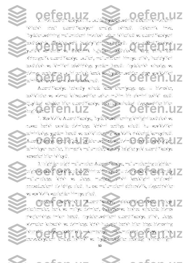 5. İmzo autentifikatsiyasi: Bu usulda foydalanuvchilar elektronik imzolarini
ishlatish   orqali   autentifikatsiyani   amalga   oshiradi.   Elektronik   imza,
foydalanuvchining   ma'lumotlarni   imzolash   uchun   ishlatiladi   va   autentifikatsiyani
tasdiqlashda   foydalanuvchi   haqiqiyligini   tasdiqlaydi.   İmzo   autentifikatsiyasi
yuridik   xaridorlar   va   elektronik   hujjatlarni   tasdiqlashda   keng   qo'llaniladi.
Kriptografik   autentifikatsiya   usullari,   ma'lumotlarni   himoya   qilish,   haqiqiylikni
tasdiqlash   va   kimlikni   tekshirishga   yordam   beradi.   Foydalanish   sohasiga   va
tizimga   qarab,   mos   usulni   tanlash   kerak   va   foydalanuvchilar   uchun   xavfsizlikni
ta'minlashning muhim qismi hisoblanadi.
Autentifikatsiya   iqtisodiy   sohada   katta   ahamiyatga   ega.   U   bizneslar,
tashkilotlar   va   xizmat   ko'rsatuvchilar   uchun   muhim   bir   qismini   tashkil   etadi.
Quyidagi   sabablar   bilan   autentifikatsiya   iqtisodiy   sohadagi   o'zgaruvchilar   bilan
bog'liqdir:
1. Xavfsizlik: Autentifikatsiya, foydalanuvchilarning kimligini tasdiqlash va
ruxsat   berish   asosida   tizimlarga   kirishni   tartibga   soladi.   Bu   xavfsizlikni
ta'minlashga   yordam   beradi   va   tashkilotlarning   xavfsizlik   risklarini   kamaytiradi.
Autentifikatsiya   protokollari,   foydalanuvchilar   va   tizimlar   orasida   xavfsizlikni
ta'minlayan parollar, biometrik ma'lumotlar, xususiy belgilar yoki  autentifikatsiya
serverlari bilan ishlaydi.
2.To'g'ridan-to'g'ri ma'lumotlar: Autentifikatsiya, ma'lumotlarning to'g'ridan-
to'g'ri va etiborli ravishda o'tkazilishini ta'minlayadi. U tizimlarda kimning qanday
ma'lumotlarga   kirish   va   ularga   murojaat   qilishi   kerakligini   aniqlovchi
protseduralarni   o'z   ichiga   oladi.   Bu   esa   ma'lumotlarni   e'tiborsizlik,   o'zgartirishlar
va xavfsizlik xatolaridan himoya qiladi.
3.Biznes   rivojlanishi:   Autentifikatsiya,   elektronik   savdo,   onlayn
platformalar,   bank   va   moliya   tizimlari,   hukumat   va   boshqa   sohalarda   biznes
rivojlanishiga   imkon   beradi.   Foydalanuvchilarni   autentifikatsiya   qilish,   ularga
xizmatlar   ko'rsatish   va   tizimlarga   kirish   huquqini   berish   bilan   birga   biznesning
ishonchli   ishga   tushirilishi,   kompaniya   ma'lumotlarini   himoya   qilish,
tranzaktsiyalarni   amalga   oshirish   va   foydalanuvchilar   orasidagi   ishonchliligini
50 