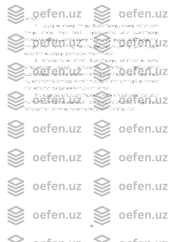 oshiradi.
4.   Huquqiy   va   shaxsiy   himoya:   Autentifikatsiya,   shaxsiy   ma'lumotlarni
himoya   qilishga   imkon   beradi.   Foydalanuvchilar   uchun   autentifikatsiya
protsedurasi sayesida, ularning shaxsiy ma'lumotlarini yagona identifikatsiya bilan
himoya   qilish   mumkin.   Bu,   identifikatsiya   ma'lumotlarining   uzoq   muddatli
saqlanishini va ularga yolg'iz murojaat imkonini beradi.
5.   Isitiladiganlik   va   ishonch:   Autentifikatsiya,   tashkilotlar   va   xizmat
ko'rsatuvchilar   orasidagi   isitiladiganlikni   oshiradi.   Foydalanuvchilar
autentifikatsiya protokollari orqali ishonchli hisob-kitob va muloqotni o'rganishadi.
Bu, xaridorlarning tizimlarga ishonchli murojaat qilishini ta'minlaydi va bizneslar
bilan xaridorlar orasidagi xavfsiz muloqotni oshiradi.
Shu   sabablarga   ko'ra,   autentifikatsiya   iqtisodiy   sohadagi   tashkilotlar   uchun
muhim   bir   qismidir   va   xavfsizlikni   ta'minlash,   ma'lumotlarni   himoya   qilish,
isitiladiganlikni oshirish va biznesning rivojlanishini o'z ichiga oladi.
51 