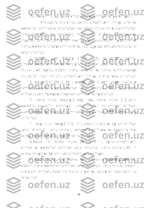             2.4. Raqamli iqtisodiyotda kripto protokollarning amaliy ahamiyati.
                    Kriptografik   protokollar,   axborot   almashinuvini   himoya   qilish   va
xavfsizlikni   ta'minlashda   ishlatiladigan   standartlar,   protokollar   va   algoritmlardan
iborat   tizimlardir.   Bu   protokollar,   ma'lumotlarni   shifrlash,   autentifikatsiya,
integritetni   ta'minlash,   tamoyillarni   tekshirish,   kalit   sozlamalarini   joylashtirish   va
boshqa xavfsizlik funktsiyalarini o'z ichiga oladi. Quyidagi kriptografik protokollar
keng qo'llaniladi:
1.Transport   Layer   Security   (TLS):   TLS,   ma'lumotlarni   axborot
almashinuvlarida   shifrlash   va   haqiqiylikni   ta'minlash   uchun   ishlatiladi.   Ushbu
protokol,   veb   saytlar,   elektron   pochta   serverlari   va   boshqa   kommunikatsiya
protokollari   orqali   ma'lumot   almashinuvini   himoya   qilishda   keng   qo'llaniladi.
2.   Secure   Shell   (SSH):   SSH,   serverga   amal   qiluvchi   uzaktan   boshqaruv
tizimlarida   xavfsiz   aloqani   ta'minlash   uchun   ishlatiladi.   SSH,   ma'lumotlarni
shifrlash, autentifikatsiya va integritetni ta'minlashda foydalaniladi.
3.   Internet   Protocol   Security   (IPsec):   IPsec,   Internet   Protocol   (IP)   uchun
xavfsizlik   protokolini   ta'minlaydi.   Ushbu   protokol   ma'lumotlarni   shifrlash,
autentifikatsiya   va   integritetni   ta'minlashda   foydalaniladi.   VPN   tuzishda   keng
qo'llaniladi.
4.   Pretty   Good   Privacy   (PGP):   PGP,   elektron   pochta   va   fayllarni   shifrlash
uchun   ishlatiladi.   Ushbu   protokol,   asimmetrik   shifrlovka   va   elektronik   imza
asosida ma'lumotlar ustidan xavfsizlikni ta'minlaydi.
5.Secure   File   Transfer   Protocol   (SFTP):   SFTP,   fayllar   almashinuvini
shifrlash   va   xavfsizlikni   ta'minlash   uchun   ishlatiladi.   Ushbu   protokol,   SSH-ni
asosida ishlaydi va fayllarni o'zaro almashinuvini shifrlaydi.
6.   Secure   Multipurpose   Internet   Mail   Extensions   (S/MIME):   S/MIME,
elektron pochta xavfsizlikni ta'minlash uchun ishlatiladi. Ushbu protokol  elektron
pochtalarni   shifrlash,   elektronik   imzolar   qo'yish   va   haqiqiylikni   tasdiqlashni   o'z
ichiga oladi.
52 