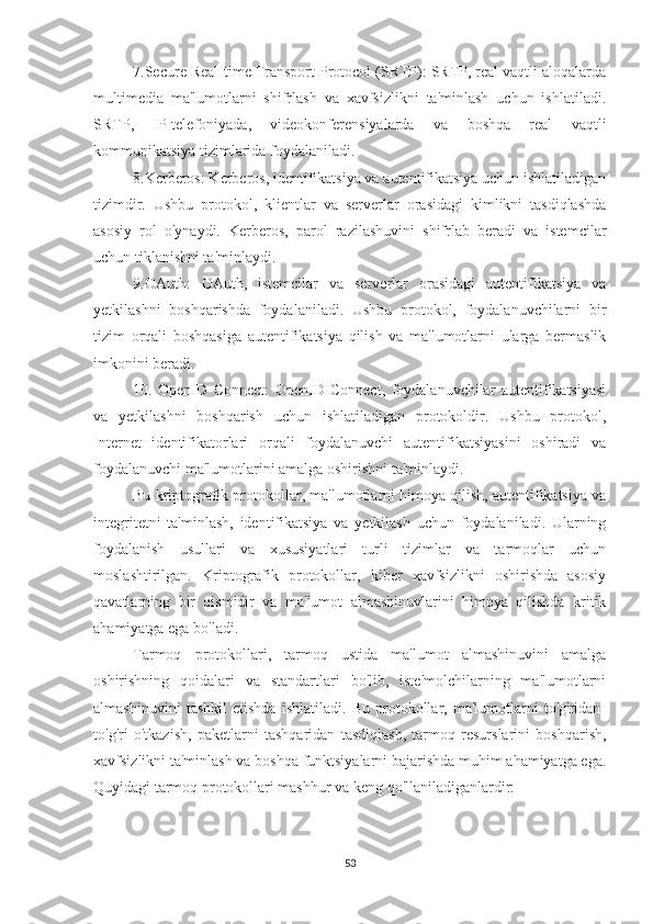 7.Secure Real-time Transport Protocol (SRTP): SRTP, real vaqtli aloqalarda
multimedia   ma'lumotlarni   shifrlash   va   xavfsizlikni   ta'minlash   uchun   ishlatiladi.
SRTP,   IP-telefoniyada,   videokonferensiyalarda   va   boshqa   real   vaqtli
kommunikatsiya tizimlarida foydalaniladi.
8.Kerberos: Kerberos, identifikatsiya va autentifikatsiya uchun ishlatiladigan
tizimdir.   Ushbu   protokol,   klientlar   va   serverlar   orasidagi   kimlikni   tasdiqlashda
asosiy   rol   o'ynaydi.   Kerberos,   parol   razilashuvini   shifrlab   beradi   va   istemcilar
uchun tiklanishni ta'minlaydi.
9.OAuth:   OAuth,   istemcilar   va   serverlar   orasidagi   autentifikatsiya   va
yetkilashni   boshqarishda   foydalaniladi.   Ushbu   protokol,   foydalanuvchilarni   bir
tizim   orqali   boshqasiga   autentifikatsiya   qilish   va   ma'lumotlarni   ularga   bermaslik
imkonini beradi.
10.   OpenID   Connect:   OpenID   Connect,   foydalanuvchilar   autentifikatsiyasi
va   yetkilashni   boshqarish   uchun   ishlatiladigan   protokoldir.   Ushbu   protokol,
Internet   identifikatorlari   orqali   foydalanuvchi   autentifikatsiyasini   oshiradi   va
foydalanuvchi ma'lumotlarini amalga oshirishni ta'minlaydi.
Bu kriptografik protokollar, ma'lumotlarni himoya qilish, autentifikatsiya va
integritetni   ta'minlash,   identifikatsiya   va   yetkilash   uchun   foydalaniladi.   Ularning
foydalanish   usullari   va   xususiyatlari   turli   tizimlar   va   tarmoqlar   uchun
moslashtirilgan.   Kriptografik   protokollar,   kiber   xavfsizlikni   oshirishda   asosiy
qavatlarning   bir   qismidir   va   ma'lumot   almashinuvlarini   himoya   qilishda   kritik
ahamiyatga ega bo'ladi.
Tarmoq   protokollari,   tarmoq   ustida   ma'lumot   almashinuvini   amalga
oshirishning   qoidalari   va   standartlari   bo'lib,   iste'molchilarning   ma'lumotlarni
almashinuvini   tashkil   etishda   ishlatiladi.   Bu   protokollar,   ma'lumotlarni   to'g'ridan-
to'g'ri   o'tkazish,   paketlarni   tashqaridan   tasdiqlash,   tarmoq   resurslarini   boshqarish,
xavfsizlikni ta'minlash va boshqa funktsiyalarni bajarishda muhim ahamiyatga ega.
Quyidagi tarmoq protokollari mashhur va keng qo'llaniladiganlardir:
53 