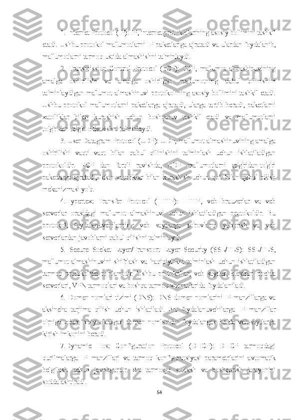 1. Internet Protocol (IP): IP, internet protokollarining asosiy bo'limini tashkil
etadi. Ushbu protokol ma'lumotlarni IP-paketlariga ajratadi va ulardan foydalanib,
ma'lumotlarni tarmoq ustida almashishni ta'minlaydi.
2.   Transmission   Control   Protocol   (TCP):   TCP,   ma'lumot   almashinuvining
amalga   oshirilishi   va   amalga   oshirilgan   ma'lumotning   qabul   qilinishini
ta'minlaydigan  ma'lumot  almashinuvi   protokolining  asosiy  bo'limini   tashkil  etadi.
Ushbu   protokol   ma'lumotlarni   paketlarga   ajratadi,   ularga   tartib   beradi,   paketlarni
xatoliklar   bilan   kurashish   uchun   boshqaruv   tashkil   etadi   va   ma'lumotlarni
to'g'ridan-to'g'ri o'tkazishni ta'minlaydi.
3. User Datagram Protocol (UDP): UDP, ma'lumot almashinuvining amalga
oshirilishi   vaqti   vaqt   bilan   qabul   qilinishini   ta'minlash   uchun   ishlatiladigan
protokoldir.   TCP   dan   farqli   ravishda,   UDP   ma'lumotlarni   to'g'ridan-to'g'ri
paketlarga   ajratadi,   lekin   xatoliklar   bilan   kurashish   uchun   qo'l   bilan   qabul   qilish
mekanizmasi yo'q.
4.Hypertext   Transfer   Protocol   (HTTP):   HTTP,   veb   brauzerlar   va   veb
serverlar   orasidagi   ma'lumot   almashinuvi   uchun   ishlatiladigan   protokoldir.   Bu
protokol,   foydalanuvchilarning   veb   saytlarga   so'rovlarni   yuborish   va   veb
serverlardan javoblarni qabul qilishni ta'minlaydi.
5.   Secure   Socket   Layer/Transport   Layer   Security   (SSL/TLS):   SSL/TLS,
ma'lumot   almashinuvini   shifrlash   va   haqiqiylikni   ta'minlash   uchun   ishlatiladigan
tarmoq   protokollari   to'plamidir.   Ushbu   protokollar,   veb   saytlar,   elektron   pochta
serverlari, VPN tarmoqlari va boshqa tarmoq xizmatlarida foydalaniladi.
6.  Domen  nomlari  tizimi  (DNS):  DNS  domen  nomlarini   IP  manzillarga  va
aksincha   tarjima   qilish   uchun   ishlatiladi.   Bu   foydalanuvchilarga   IP   manzillar
o'rniga   odam   o'qiy   oladigan   domen   nomlaridan   foydalangan   holda   veb-saytlarga
kirish imkonini beradi.
7.Dynamic   Host   Configuration   Protocol   (DHCP):   DHCP   tarmoqdagi
qurilmalarga   IP   manzillari   va   tarmoq   konfiguratsiyasi   parametrlarini   avtomatik
belgilash   uchun   javobgardir.   Bu   tarmoqni   sozlash   va   boshqarish   jarayonini
soddalashtiradi.
54 