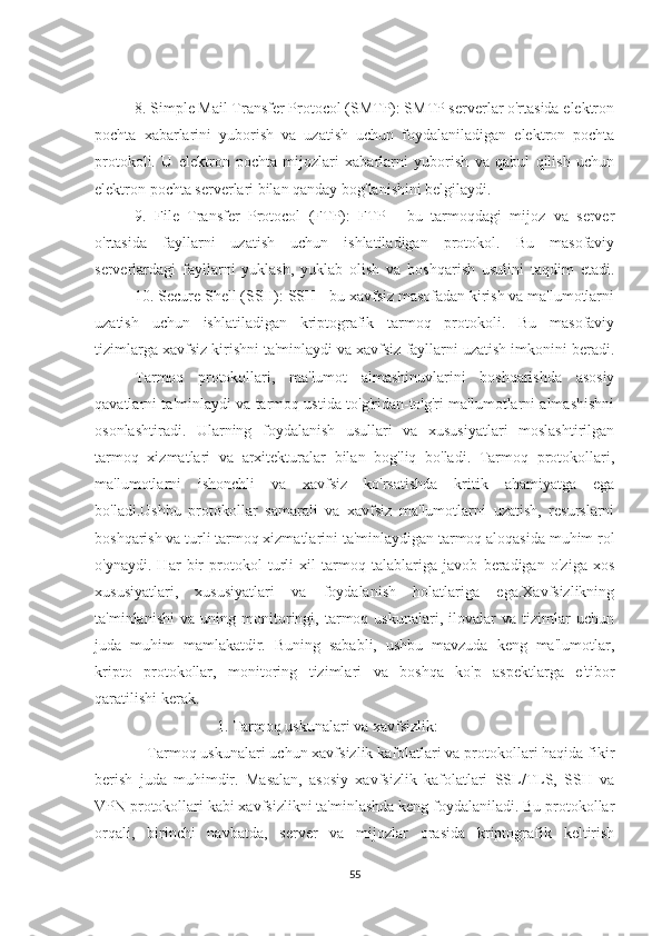 8. Simple Mail Transfer Protocol (SMTP): SMTP serverlar o'rtasida elektron
pochta   xabarlarini   yuborish   va   uzatish   uchun   foydalaniladigan   elektron   pochta
protokoli.   U   elektron   pochta   mijozlari   xabarlarni   yuborish   va   qabul   qilish   uchun
elektron pochta serverlari bilan qanday bog'lanishini belgilaydi.
9.   File   Transfer   Protocol   (FTP):   FTP   -   bu   tarmoqdagi   mijoz   va   server
o'rtasida   fayllarni   uzatish   uchun   ishlatiladigan   protokol.   Bu   masofaviy
serverlardagi   fayllarni   yuklash,   yuklab   olish   va   boshqarish   usulini   taqdim   etadi.
10. Secure Shell (SSH): SSH - bu xavfsiz masofadan kirish va ma'lumotlarni
uzatish   uchun   ishlatiladigan   kriptografik   tarmoq   protokoli.   Bu   masofaviy
tizimlarga xavfsiz kirishni ta'minlaydi va xavfsiz fayllarni uzatish imkonini beradi.
Tarmoq   protokollari,   ma'lumot   almashinuvlarini   boshqarishda   asosiy
qavatlarni ta'minlaydi va tarmoq ustida to'g'ridan-to'g'ri ma'lumotlarni almashishni
osonlashtiradi.   Ularning   foydalanish   usullari   va   xususiyatlari   moslashtirilgan
tarmoq   xizmatlari   va   arxitekturalar   bilan   bog'liq   bo'ladi.   Tarmoq   protokollari,
ma'lumotlarni   ishonchli   va   xavfsiz   ko'rsatishda   kritik   ahamiyatga   ega
bo'ladi.Ushbu   protokollar   samarali   va   xavfsiz   ma'lumotlarni   uzatish,   resurslarni
boshqarish va turli tarmoq xizmatlarini ta'minlaydigan tarmoq aloqasida muhim rol
o'ynaydi.   Har   bir   protokol   turli   xil   tarmoq   talablariga   javob   beradigan   o'ziga   xos
xususiyatlari,   xususiyatlari   va   foydalanish   holatlariga   ega.Xavfsizlikning
ta'minlanishi   va   uning   monitoringi,   tarmoq   uskunalari,   ilovalar   va   tizimlar   uchun
juda   muhim   mamlakatdir.   Buning   sababli,   ushbu   mavzuda   keng   ma'lumotlar,
kripto   protokollar,   monitoring   tizimlari   va   boshqa   ko'p   aspektlarga   e'tibor
qaratilishi kerak.
                     1. Tarmoq uskunalari va xavfsizlik:
   Tarmoq uskunalari uchun xavfsizlik kafolatlari va protokollari haqida fikir
berish   juda   muhimdir.   Masalan,   asosiy   xavfsizlik   kafolatlari   SSL/TLS,   SSH   va
VPN protokollari kabi xavfsizlikni ta'minlashda keng foydalaniladi. Bu protokollar
orqali,   birinchi   navbatda,   server   va   mijozlar   orasida   kriptografik   keltirish
55 