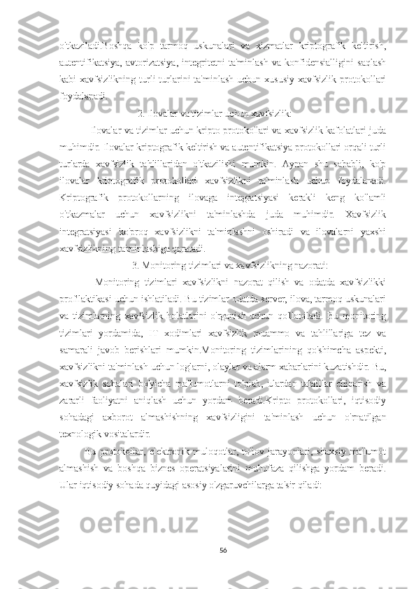 o'tkaziladi.Boshqa   ko'p   tarmoq   uskunalari   va   xizmatlar   kriptografik   keltirish,
autentifikatsiya,   avtorizatsiya,   integritetni   ta'minlash   va   konfidensialligini   saqlash
kabi  xavfsizlikning  turli   turlarini  ta'minlash   uchun xususiy   xavfsizlik  protokollari
foydalanadi.
 2. Ilovalar va tizimlar uchun xavfsizlik:
   Ilovalar va tizimlar uchun kripto protokollari va xavfsizlik kafolatlari juda
muhimdir. Ilovalar kriptografik keltirish va autentifikatsiya protokollari orqali turli
turlarda   xavfsizlik   tahlillaridan   o'tkazilishi   mumkin.   Aynan   shu   sababli,   ko'p
ilovalar   kriptografik   protokollari   xavfsizlikni   ta'minlash   uchun   foydalanadi.
Kriptografik   protokollarning   ilovaga   integratsiyasi   kerakli   keng   ko'lamli
o'tkazmalar   uchun   xavfsizlikni   ta'minlashda   juda   muhimdir.   Xavfsizlik
integratsiyasi   ko'proq   xavfsizlikni   ta'minlashni   oshiradi   va   ilovalarni   yaxshi
xavfsizlikning ta'minlashiga qaratadi.
         3. Monitoring tizimlari va xavfsizlikning nazorati:
    Monitoring   tizimlari   xavfsizlikni   nazorat   qilish   va   odatda   xavfsizlikki
profilaktikasi uchun ishlatiladi. Bu tizimlar odatda server, ilova, tarmoq uskunalari
va   tizimlarning   xavfsizlik   holatlarini   o'rganish   uchun   qo'llaniladi.   Bu   monitoring
tizimlari   yordamida,   IT   xodimlari   xavfsizlik   muammo   va   tahlillariga   tez   va
samarali   javob   berishlari   mumkin.Monitoring   tizimlarining   qo'shimcha   aspekti,
xavfsizlikni ta'minlash uchun loglarni, olaylar va alarm xabarlarini kuzatishdir. Bu,
xavfsizlik   sohalari   bo'yicha   ma'lumotlarni   to'plab,   ulardan   tahlillar   chiqarish   va
zararli   faoliyatni   aniqlash   uchun   yordam   beradi.Kripto   protokollari,   iqtisodiy
sohadagi   axborot   almashishning   xavfsizligini   ta'minlash   uchun   o'rnatilgan
texnologik vositalardir. 
Bu   protokollar,   elektronik   muloqotlar,   to'lov   jarayonlari,   shaxsiy   ma'lumot
almashish   va   boshqa   biznes   operatsiyalarini   muhofaza   qilishga   yordam   beradi.
Ular iqtisodiy sohada quyidagi asosiy o'zgaruvchilarga ta'sir qiladi:
56 