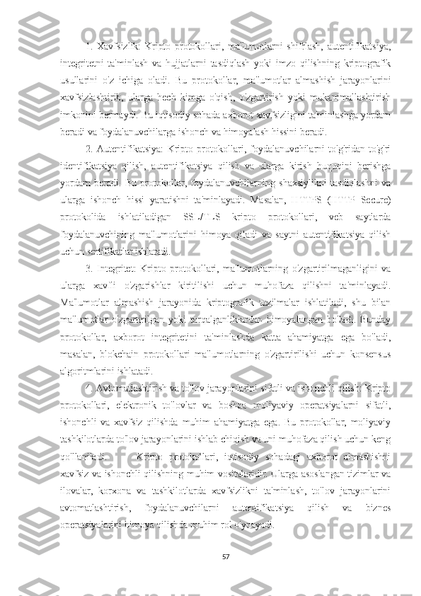 1.   Xavfsizlik:   Kripto   protokollari,   ma'lumotlarni   shifrlash,   autentifikatsiya,
integritetni   ta'minlash   va   hujjatlarni   tasdiqlash   yoki   imzo   qilishning   kriptografik
usullarini   o'z   ichiga   oladi.   Bu   protokollar,   ma'lumotlar   almashish   jarayonlarini
xavfsizlashtirib,   ularga   hech   kimga   o'qish,   o'zgartirish   yoki   mukammallashtirish
imkonini bermaydi. Bu iqtisodiy sohada axborot xavfsizligini ta'minlashga yordam
beradi va foydalanuvchilarga ishonch va himoyalash hissini beradi.
2.   Autentifikatsiya:   Kripto   protokollari,   foydalanuvchilarni   to'g'ridan-to'g'ri
identifikatsiya   qilish,   autentifikatsiya   qilish   va   ularga   kirish   huquqini   berishga
yordam   beradi.   Bu   protokollar,   foydalanuvchilarning   shaxsiylikni   tasdiqlashni   va
ularga   ishonch   hissi   yaratishni   ta'minlayadi.   Masalan,   HTTPS   (HTTP   Secure)
protokolida   ishlatiladigan   SSL/TLS   kripto   protokollari,   veb   saytlarda
foydalanuvchining   ma'lumotlarini   himoya   qiladi   va   saytni   autentifikatsiya   qilish
uchun sertifikatlar ishlatadi.
3.   Integritet:   Kripto   protokollari,   ma'lumotlarning   o'zgartirilmaganligini   va
ularga   xavfli   o'zgarishlar   kiritilishi   uchun   muhofaza   qilishni   ta'minlayadi.
Ma'lumotlar   almashish   jarayonida   kriptografik   tuzilmalar   ishlatiladi,   shu   bilan
ma'lumotlar   o'zgartirilgan   yoki   tarqalganliklardan   himoyalangan   bo'ladi.   Bunday
protokollar,   axborot   integritetini   ta'minlashda   katta   ahamiyatga   ega   bo'ladi,
masalan,   blokchain   protokollari   ma'lumotlarning   o'zgartirilishi   uchun   konsensus
algoritmlarini ishlatadi.
4. Avtomatlashtirish va to'lov jarayonlarini sifatli va ishonchli qilish: Kripto
protokollari,   elektronik   to'lovlar   va   boshqa   moliyaviy   operatsiyalarni   sifatli,
ishonchli   va   xavfsiz   qilishda   muhim   ahamiyatga   ega.   Bu   protokollar,   moliyaviy
tashkilotlarda to'lov jarayonlarini ishlab chiqish va uni muhofaza qilish uchun keng
qo'llaniladi. Kripto   protokollari,   iqtisodiy   sohadagi   axborot   almashishni
xavfsiz va ishonchli qilishning muhim vositalaridir. Ularga asoslangan tizimlar va
ilovalar,   korxona   va   tashkilotlarda   xavfsizlikni   ta'minlash,   to'lov   jarayonlarini
avtomatlashtirish,   foydalanuvchilarni   autentifikatsiya   qilish   va   biznes
operatsiyalarini himoya qilishda muhim rol o'ynayadi.
57 