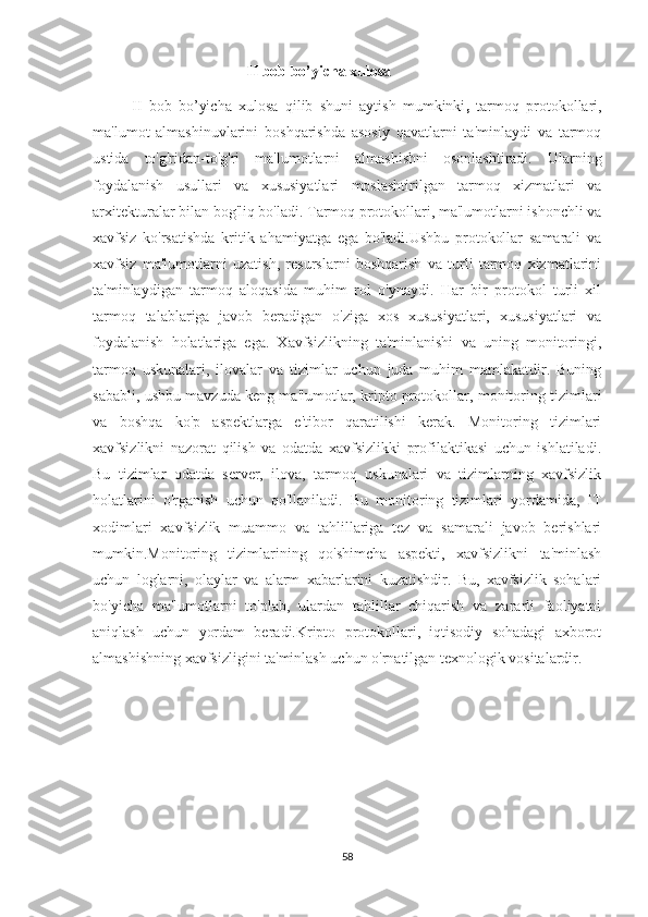                                II bob bo’yicha xulosa
II   bob   bo’yicha   xulosa   qilib   shuni   aytish   mumkinki ,   tarmoq   protokollari,
ma'lumot   almashinuvlarini   boshqarishda   asosiy   qavatlarni   ta'minlaydi   va   tarmoq
ustida   to'g'ridan-to'g'ri   ma'lumotlarni   almashishni   osonlashtiradi.   Ularning
foydalanish   usullari   va   xususiyatlari   moslashtirilgan   tarmoq   xizmatlari   va
arxitekturalar bilan bog'liq bo'ladi. Tarmoq protokollari, ma'lumotlarni ishonchli va
xavfsiz   ko'rsatishda   kritik   ahamiyatga   ega   bo'ladi.Ushbu   protokollar   samarali   va
xavfsiz   ma'lumotlarni   uzatish,   resurslarni   boshqarish   va   turli   tarmoq   xizmatlarini
ta'minlaydigan   tarmoq   aloqasida   muhim   rol   o'ynaydi.   Har   bir   protokol   turli   xil
tarmoq   talablariga   javob   beradigan   o'ziga   xos   xususiyatlari,   xususiyatlari   va
foydalanish   holatlariga   ega.   Xavfsizlikning   ta'minlanishi   va   uning   monitoringi,
tarmoq   uskunalari,   ilovalar   va   tizimlar   uchun   juda   muhim   mamlakatdir.   Buning
sababli, ushbu mavzuda keng ma'lumotlar, kripto protokollar, monitoring tizimlari
va   boshqa   ko'p   aspektlarga   e'tibor   qaratilishi   kerak.   Monitoring   tizimlari
xavfsizlikni   nazorat   qilish   va   odatda   xavfsizlikki   profilaktikasi   uchun   ishlatiladi.
Bu   tizimlar   odatda   server,   ilova,   tarmoq   uskunalari   va   tizimlarning   xavfsizlik
holatlarini   o'rganish   uchun   qo'llaniladi.   Bu   monitoring   tizimlari   yordamida,   IT
xodimlari   xavfsizlik   muammo   va   tahlillariga   tez   va   samarali   javob   berishlari
mumkin.Monitoring   tizimlarining   qo'shimcha   aspekti,   xavfsizlikni   ta'minlash
uchun   loglarni,   olaylar   va   alarm   xabarlarini   kuzatishdir.   Bu,   xavfsizlik   sohalari
bo'yicha   ma'lumotlarni   to'plab,   ulardan   tahlillar   chiqarish   va   zararli   faoliyatni
aniqlash   uchun   yordam   beradi.Kripto   protokollari,   iqtisodiy   sohadagi   axborot
almashishning xavfsizligini ta'minlash uchun o'rnatilgan texnologik vositalardir. 
58 