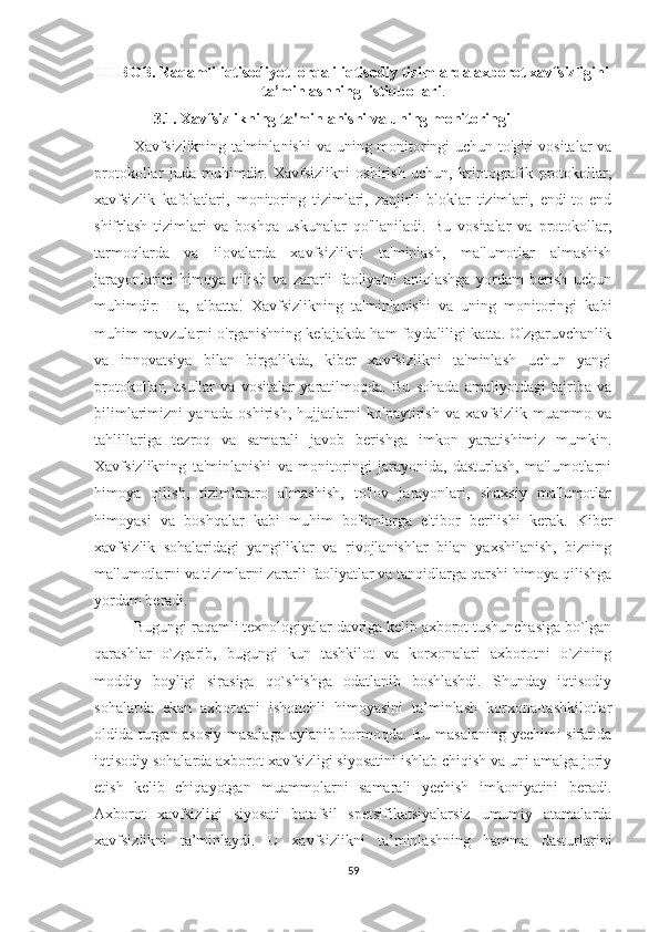 III BOB. Raqamli iqtisodiyot  orqali iqtisodiy tizimlarda axborot xavfsizligini
ta’minlashning  istiqbollari .
      3.1. Xavfsizlikning ta'minlanishi va uning monitoringi
Xavfsizlikning ta'minlanishi  va uning monitoringi uchun to'g'ri vositalar  va
protokollar   juda   muhimdir.   Xavfsizlikni   oshirish   uchun,   kriptografik   protokollar,
xavfsizlik   kafolatlari,   monitoring   tizimlari,   zanjirli   bloklar   tizimlari,   endi-to-end
shifrlash   tizimlari   va   boshqa   uskunalar   qo'llaniladi.   Bu   vositalar   va   protokollar,
tarmoqlarda   va   ilovalarda   xavfsizlikni   ta'minlash,   ma'lumotlar   almashish
jarayonlarini   himoya   qilish   va   zararli   faoliyatni   aniqlashga   yordam   berish   uchun
muhimdir.   Ha,   albatta!   Xavfsizlikning   ta'minlanishi   va   uning   monitoringi   kabi
muhim mavzularni o'rganishning kelajakda ham foydaliligi katta. O'zgaruvchanlik
va   innovatsiya   bilan   birgalikda,   kiber   xavfsizlikni   ta'minlash   uchun   yangi
protokollar,   usullar   va   vositalar   yaratilmoqda.   Bu   sohada   amaliyotdagi   tajriba   va
bilimlarimizni   yanada   oshirish,   hujjatlarni   ko'paytirish   va   xavfsizlik   muammo   va
tahlillariga   tezroq   va   samarali   javob   berishga   imkon   yaratishimiz   mumkin.
Xavfsizlikning   ta'minlanishi   va   monitoringi   jarayonida,   dasturlash,   ma'lumotlarni
himoya   qilish,   tizimlararo   almashish,   to'lov   jarayonlari,   shaxsiy   ma'lumotlar
himoyasi   va   boshqalar   kabi   muhim   bo'limlarga   e'tibor   berilishi   kerak.   Kiber
xavfsizlik   sohalaridagi   yangiliklar   va   rivojlanishlar   bilan   yaxshilanish,   bizning
ma'lumotlarni va tizimlarni zararli faoliyatlar va tanqidlarga qarshi himoya qilishga
yordam beradi.
Bugungi raqamli texnologiyalar davriga kelib axborot tushunchasiga bo`lgan
qarashlar   o`zgarib,   bugungi   kun   tashkilot   va   korxonalari   axborotni   o`zining
moddiy   boyligi   sirasiga   qo`shishga   odatlanib   boshlashdi.   Shunday   iqtisodiy
sohalarda   ekan   axborotni   ishonchli   himoyasini   ta’minlash   korxona-tashkilotlar
oldida turgan asosiy masalaga aylanib bormoqda. Bu masalaning yechimi sifatida
iqtisodiy sohalarda axborot xavfsizligi siyosatini ishlab chiqish va uni amalga joriy
etish   kelib   chiqayotgan   muammolarni   samarali   yechish   imkoniyatini   beradi.
Axborot   xavfsizligi   siyosati   batafsil   spetsifikatsiyalarsiz   umumiy   atamalarda
xavfsizlikni   ta’minlaydi.   U   xavfsizlikni   ta’minlashning   hamma   dasturlarini
59 