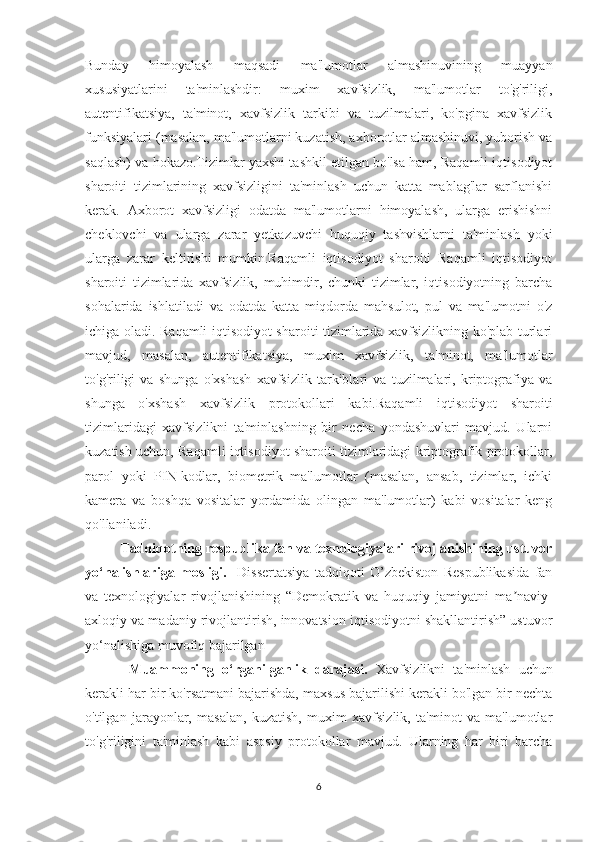 Bunday   himoyalash   maqsadi   ma'lumotlar   almashinuvining   muayyan
xususiyatlarini   ta'minlashdir:   muxim   xavfsizlik,   ma'lumotlar   to'g'riligi,
autentifikatsiya,   ta'minot,   xavfsizlik   tarkibi   va   tuzilmalari,   ko'pgina   xavfsizlik
funksiyalari (masalan, ma'lumotlarni kuzatish, axborotlar almashinuvi, yuborish va
saqlash) va hokazo.Tizimlar yaxshi tashkil etilgan bo'lsa ham, Raqamli iqtisodiyot
sharoiti   tizimlarining   xavfsizligini   ta'minlash   uchun   katta   mablag'lar   sarflanishi
kerak.   Axborot   xavfsizligi   odatda   ma'lumotlarni   himoyalash,   ularga   erishishni
cheklovchi   va   ularga   zarar   yetkazuvchi   huquqiy   tashvishlarni   ta'minlash   yoki
ularga   zarar   keltirishi   mumkin.Raqamli   iqtisodiyot   sharoiti   Raqamli   iqtisodiyot
sharoiti   tizimlarida   xavfsizlik,   muhimdir,   chunki   tizimlar,   iqtisodiyotning   barcha
sohalarida   ishlatiladi   va   odatda   katta   miqdorda   mahsulot,   pul   va   ma'lumotni   o'z
ichiga oladi. Raqamli iqtisodiyot sharoiti tizimlarida xavfsizlikning ko'plab turlari
mavjud,   masalan,   autentifikatsiya,   muxim   xavfsizlik,   ta'minot,   ma'lumotlar
to'g'riligi   va   shunga   o'xshash   xavfsizlik   tarkiblari   va   tuzilmalari,   kriptografiya   va
shunga   o'xshash   xavfsizlik   protokollari   kabi.Raqamli   iqtisodiyot   sharoiti
tizimlaridagi   xavfsizlikni   ta'minlashning   bir   necha   yondashuvlari   mavjud.   Ularni
kuzatish uchun, Raqamli iqtisodiyot sharoiti tizimlaridagi kriptografik protokollar,
parol   yoki   PIN-kodlar,   biometrik   ma'lumotlar   (masalan,   ansab,   tizimlar,   ichki
kamera   va   boshqa   vositalar   yordamida   olingan   ma'lumotlar)   kabi   vositalar   keng
qo'llaniladi. 
Tаdqiqotning respublikа fаn vа texnologiyаlаri rivojlаnishining ustuvor
yo‘nаlishlаrigа   mosligi.     Dissertаtsiyа   tаdqiqoti   O’zbekiston   Respublikasida   fаn
vа   texnologiyаlаr   rivojlаnishining   “Demokrаtik   vа   huquqiy   jаmiyаtni   mа nаviy-ʼ
аxloqiy vа mаdаniy rivojlаntirish, innovаtsion iqtisodiyotni shаkllаntirish” ustuvor
yo‘nаlishigа muvofiq bаjаrilgаn
  Muаmmoning   o‘rgаnilgаnlik   dаrаjаsi.   Xavfsizlikni   ta'minlash   uchun
kerakli har bir ko'rsatmani bajarishda, maxsus bajarilishi kerakli bo'lgan bir nechta
o'tilgan   jarayonlar,   masalan,   kuzatish,   muxim   xavfsizlik,   ta'minot   va   ma'lumotlar
to'g'riligini   ta'minlash   kabi   asosiy   protokollar   mavjud.   Ularning   har   biri   barcha
6 