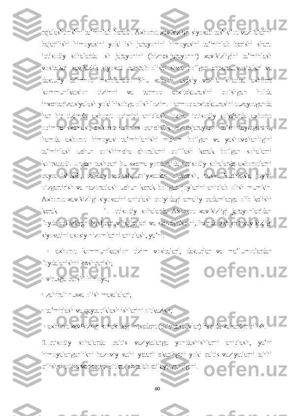 rejalashtirishni ta’minlab beradi. Axborot xavfsizligi siyosati tashkilot vazifalarini
bajarilishi   himoyasini   yoki   ish   jarayonini   himoyasini   ta’minlab   berishi   shart.
iqtisodiy   sohalarda   Ish   jarayonini   (biznes-jarayonni)   xavfsizligini   ta’minlash
vositalari   xavfsizlik   siyosati   qamrab   olishi   shart   bo`lgan   apparat   vositalari   va
dasturiy   ta’minot   hisoblanadi.   Shu   sababli   asosiy   vazifa   sifatida   axborot
kommunikatsion   tizimni   va   tarmoq   arxitekturasini   qo`shgan   holda
inventarizatsiyalash yoki hisobga olish lozim. Tarmoq arxitekturasini tuzayotganda
har   bir   tizimda   axborot   oqimini   aniqlash   lozim.   iqtisodiy   sohalarda   axborot
oqimini   sxemasi,   axborot   oqimini   qanchalik   biznesjarayonni   ta’minlayotganini,
hamda   axborot   himoyasi   ta’minlanishi   muhim   bo`lgan   va   yashovchanligini
ta’minlash   uchun   qo`shimcha   choralarni   qo`llash   kerak   bo`lgan   sohalarni
ko`rsatadi.   Undan   tashqari   bu   sxema   yordamida   iqtisodiy   sohalarda   axborotlarni
qayta   ishlash,   qanday   saqlash,   ro`yxatdan   o`tkazish,   nusxa   kuchirish,   joyini
o`zgartirish   va   nazoratlash   uchun   kerak   bo`lgan   joylarini   aniqlab   olish   mumkin.
Axborot   xavfsizligi   siyosatini   aniqlash   qo`yidagi   amaliy   qadamlarga   olib   kelishi
kerak                       1.   Iqtisodiy   sohalarda   Axborot   xavfsizligi   jarayonlaridan
foydalaniladigan   boshqaruv  hujjatlari  va   standartlarini,  hamda   axborot  xavfsizligi
siyosatini asosiy nizomlarini aniqlash, ya’ni:
  •   axborot   kommunikatsion   tizim   vositalari,   dasturlar   va   ma’lumotlardan
foydalanishni boshqarish; 
•   virusga qarshi himoya; 
•   zahirali nusxa olish masalalari; 
•   ta’mirlash va qayta tiklash ishlarini o`tkazish;
  •   axborot xavfsizligi sohasidagi intsedent (to`qnashuvlar) haqida xabardor qilish. 
2.Iqtisodiy   sohalarda   qaltis   vaziyatlarga   yondashishlarni   aniqlash,   ya’ni
himoyalanganlikni   bazoviy   sathi   yetarli   ekanligini   yoki   qaltis   vaziyatlarni   tahlil
qilishni to`liq variantini o`tkazish talab etilayotganligini.
60 