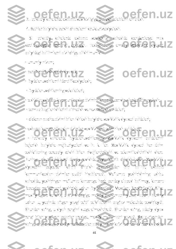   3. Iqtisodiy sohalarda axborot xavfsizligiga bo`lgan talablarni aniqlash.
  4. Sathlar bo`yicha qarshi choralarni strukturizatsiyalash.
  5.   Iqtisodiy   sohalarda   axborot   xavfsizligi   sohasida   standartlarga   mos
sertifikatsiyalar   tartibini   aniqlash.   Tashkilotning   amaliy   xavfsizlik   siyosati
qo`yidagi bo`limlarni o`z ichiga olishi mumkin: 
•   umumiy nizom; 
•   parollarni boshqarish siyosati; 
•   foydalanuvchilarni identifikatsiyalash;
  •   foydalanuvchilarning vakolatlari; 
•   tashkilot axborot kommunikatsion tizimini komp ь yuter viruslardan himoyalash;
  •   tarmoq bog`lanishlarini o`rnatish va nazoratlash qoidalari;
  •   elektron pochta tizimi bilan ishlash bo`yicha xavfsizlik siyosati qoidalari; 
•   axborot kommunikatsion tizimlar xavfsizligini ta’minlash qoidalari;
  •   iqtisodiy   sohalarda   foydalanuvchilarning   xavfsizlik   siyosatini   qoidalarini
bajarish   bo`yicha   majburiyatlari   va   h.   k.   lar.   Xavfsizlik   siyosati   har   doim
tashkilotning   taraqqiy   etishi   bilan   rivojlantirilishi   va   takomillashtirilishi   shart.
Buning   uchun   qoidalarni   davriy   ravishda   qayta   ko`rib   chiqish   lozim.   Xavfsizlik
siyosatini   qaytadan   ko`rib   chiqish   metodlaridan   biri   bo`lib,   axborot
kommunikatsion   tizimlar   auditi   hisoblanadi.   Ma’lumot   yashirishning   ushbu
sohasida,   yashiringan   ma’lumot   kontentga   hech   qanday   aloqasi   bo‘lmay,   kontent
faqatgina ma’lumotni yashirish uchun foydalaniladi. Masalan, faraz qilaylik Alisa
maxfiy   agent   sanalib,   u   o‘z   sherigiga   maxfiy   ma’lumotni   yubormoqchi.   Buning
uchun   u,   yaqinda   o‘tgan   yozgi   ta’til   tafsilotlarini   qog‘oz   maktubda   tasvirlaydi.
Shundan   so‘ng,   u   siyoh   rangini   sutga   almashtiradi.   Shundan   so‘ng,   odatiy   siyox
rangi   bilan   yozilgan   qatorlar   orasiga,   maxfiy   ma’lumotni   yozadi.   Sut   qurigandan
so‘ng,   qog‘ozdagi   maxfiy   ma’lumotlar   oddiy   inson   ko‘zi   uchun   ko‘rinmas   holda
61 