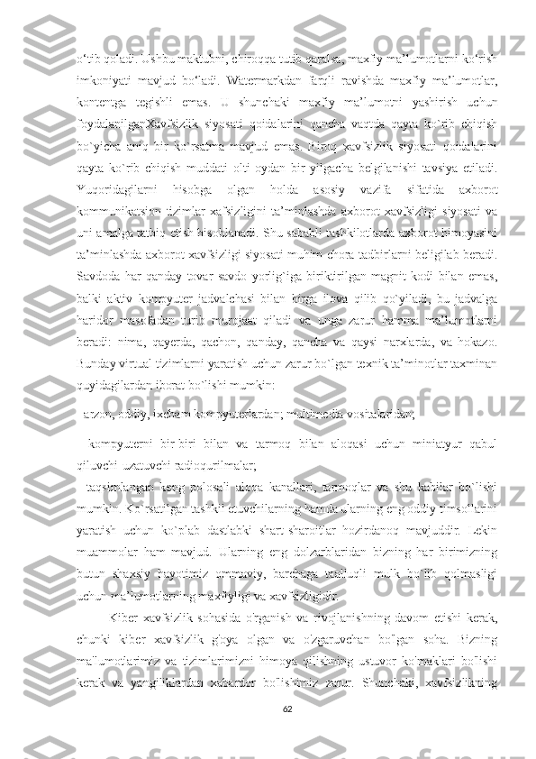 o‘tib qoladi. Ushbu maktubni, chiroqqa tutib qaralsa, maxfiy ma’lumotlarni ko‘rish
imkoniyati   mavjud   bo‘ladi.   Watermarkdan   farqli   ravishda   maxfiy   ma’lumotlar,
kontentga   tegishli   emas.   U   shunchaki   maxfiy   ma’lumotni   yashirish   uchun
foydalanilganXavfsizlik   siyosati   qoidalarini   qancha   vaqtda   qayta   ko`rib   chiqish
bo`yicha   aniq   bir   ko`rsatma   mavjud   emas.   Biroq   xavfsizlik   siyosati   qoidalarini
qayta   ko`rib   chiqish   muddati   olti   oydan   bir   yilgacha   belgilanishi   tavsiya   etiladi.
Yuqoridagilarni   hisobga   olgan   holda   asosiy   vazifa   sifatida   axborot
kommunikatsion   tizimlar   xafsizligini   ta’minlashda   axborot   xavfsizligi   siyosati   va
uni amalga tatbiq etish hisoblanadi. Shu sababli tashkilotlarda axborot himoyasini
ta’minlashda axborot xavfsizligi siyosati muhim chora-tadbirlarni beligilab beradi .
Savdoda   har   qanday   tovar   savdo   yorlig`iga   biriktirilgan   magnit   kodi   bilan   emas,
balki   aktiv   kompyuter   jadvalchasi   bilan   birga   ilova   qilib   qo`yiladi,   bu   jadvalga
haridor   masofadan   turib   murojaat   qiladi   va   unga   zarur   hamma   ma’lumotlarni
beradi:   nima,   qayerda,   qachon,   qanday,   qancha   va   qaysi   narxlarda,   va   hokazo.
Bunday virtual tizimlarni yaratish uchun zarur bo`lgan texnik ta’minotlar taxminan
quyidagilardan iborat bo`lishi mumkin: 
- arzon, oddiy, ixcham kompyuterlardan; multimedia vositalaridan; 
-   kompyuterni   bir-biri   bilan   va   tarmoq   bilan   aloqasi   uchun   miniatyur   qabul
qiluvchi-uzatuvchi radioqurilmalar; 
-   taqsimlangan   keng   polosali   aloqa   kanallari,   tarmoqlar   va   shu   kabilar   bo`lishi
mumkin. Ko`rsatilgan tashkil etuvchilarning hamda ularning eng oddiy timsollarini
yaratish   uchun   ko`plab   dastlabki   shart-sharoitlar   hozirdanoq   mavjuddir.   Lekin
muammolar   ham   mavjud.   Ularning   eng   dolzarblaridan   bizning   har   birimizning
butun   shaxsiy   hayotimiz   ommaviy,   barchaga   taalluqli   mulk   bo`lib   qolmasligi
uchun ma’lumotlarning maxfiyligi va xavfsizligidir.
Kiber   xavfsizlik   sohasida   o'rganish   va   rivojlanishning   davom   etishi   kerak,
chunki   kiber   xavfsizlik   g'oya   olgan   va   o'zgaruvchan   bo'lgan   soha.   Bizning
ma'lumotlarimiz   va   tizimlarimizni   himoya   qilishning   ustuvor   ko'maklari   bo'lishi
kerak   va   yangiliklardan   xabardor   bo'lishimiz   zarur.   Shunchaki,   xavfsizlikning
62 