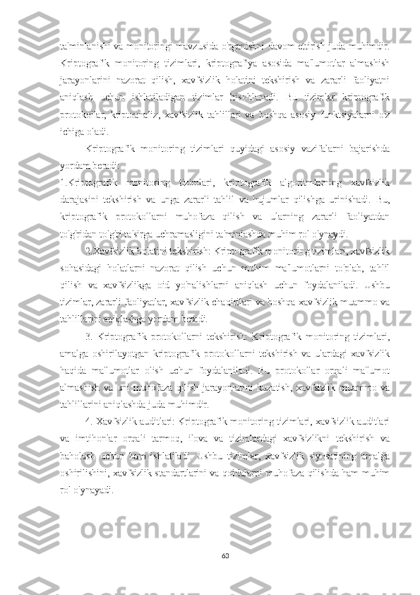 ta'minlanishi va monitoringi mavzusida o'rganishni davom ettirish juda muhimdir.
Kriptografik   monitoring   tizimlari,   kriptografiya   asosida   ma'lumotlar   almashish
jarayonlarini   nazorat   qilish,   xavfsizlik   holatini   tekshirish   va   zararli   faoliyatni
aniqlash   uchun   ishlatiladigan   tizimlar   hisoblanadi.   Bu   tizimlar   kriptografik
protokollar,   kriptoanaliz,   xavfsizlik   tahlillari   va   boshqa   asosiy   funktsiyalarni   o'z
ichiga oladi.
Kriptografik   monitoring   tizimlari   quyidagi   asosiy   vazifalarni   bajarishda
yordam beradi:
1.Kriptografik   monitoring   tizimlari,   kriptografik   algoritmlarning   xavfsizlik
darajasini   tekshirish   va   unga   zararli   tahlil   va   hujumlar   qilishga   urinishadi.   Bu,
kriptografik   protokollarni   muhofaza   qilish   va   ularning   zararli   faoliyatdan
to'g'ridan-to'g'ri ta'sirga uchramasligini ta'minlashda muhim rol o'ynaydi.
2.Xavfsizlik holatini tekshirish: Kriptografik monitoring tizimlari, xavfsizlik
sohasidagi   holatlarni   nazorat   qilish   uchun   muhim   ma'lumotlarni   to'plab,   tahlil
qilish   va   xavfsizlikga   oid   yo'nalishlarni   aniqlash   uchun   foydalaniladi.   Ushbu
tizimlar, zararli faoliyatlar, xavfsizlik chaqirilari va boshqa xavfsizlik muammo va
tahlillarini aniqlashga yordam beradi.
3.   Kriptografik   protokollarni   tekshirish:   Kriptografik   monitoring   tizimlari,
amalga   oshirilayotgan   kriptografik   protokollarni   tekshirish   va   ulardagi   xavfsizlik
haqida   ma'lumotlar   olish   uchun   foydalaniladi.   Bu   protokollar   orqali   ma'lumot
almashish   va   uni   muhofaza   qilish   jarayonlarini   kuzatish,   xavfsizlik   muammo   va
tahlillarini aniqlashda juda muhimdir.
4. Xavfsizlik auditlari: Kriptografik monitoring tizimlari, xavfsizlik auditlari
va   imtihonlar   orqali   tarmoq,   ilova   va   tizimlardagi   xavfsizlikni   tekshirish   va
baholash   uchun   ham   ishlatiladi.   Ushbu   tizimlar,   xavfsizlik   siyosatining   amalga
oshirilishini, xavfsizlik standartlarini va qoidalarni muhofaza qilishda ham muhim
rol o'ynayadi.
63 