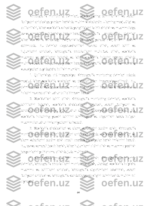 Kriptografik   monitoring   tizimlari,   xavfsizlikning   ta'minlanishi   va   zararli
faoliyatni aniqlashga yordam berishda muhim vositalardir. Ularning mavjudligi va
qo'llanilishi, kiber xavfsizlik sohasida yangiliklarni ko'rib chiqish va muammolarga
tez va samarali javob berishga imkon beradi. Kriptografik   monitoring   tizimlari
kiber   xavfsizlik   sohasidagi   rivojlanishlarga   qarab   yanada   rivojlanishni   davom
ettirmoqda.   Bu   tizimlar   o'zgaruvchanlikni   nazorat   qilish,   zararli   tahlil   va
hujumlarini   aniqlash,   kriptografik   protokollarni   muhofaza   qilish,   xavfsizlik
muammo   va   tahlillarini   bajarish   va   kiber   xavfsizlik   holatini   nazorat   qilishda
muhim vazifalarni bajarishga yordam beradi.Kriptografik monitoring tizimlarining
xususiyatlari quyidagicha bo'lishi mumkin:
1.   Qo'llanishga   oid   integratsiya:   Kriptografik   monitoring   tizimlari   odatda
mavjud   kiber   xavfsizlik   vositalari   va   tizimlar   bilan   integratsiya   qilinadi.   Bu,
tizimlarga va ilovalarga avtomatik monitoring imkonini beradi va kiber xavfsizlik
holatini nazorat qilish uchun to'liq bir rasm beradi.
2.   Xavfsizlikni   tahlil   qilish:   Kriptografik   monitoring   tizimlari,   xavfsizlik
tahlillarini   bajarish,   xavfsizlik   cheklashlarni   aniqlash,   zararli   faoliyatni   va
tanqidlarini   identifikatsiya   qilish   uchun   analitik   funktsiyalarni   taqdim   etadi.   Bu,
xavfsizlik   holatining   yaxshi   tahlilini   ta'minlayadi   va   o'rganilishi   kerak   bo'lgan
muammolar uchun imkoniyatlarni ko'rsatadi.
3.   Xavfsizlik   cheklashlari   va   alarm   xabarlarini   taqdim   etish:   Kriptografik
monitoring   tizimlari   zararli   faoliyatni   aniqlagan   paytda   xavfsizlik   cheklashlari   va
alarm   xabarlarini   taqdim   etish   orqali   operativ   reaksiyalar   berish   imkonini   beradi.
Bu, tez va samarali javob berish, kiber hujumlarni oldini olish va muammo yechish
jarayonlarini yo'riqnoma qilishda juda muhimdir.
4.   Kriptografik   protokollarni   monitoring   qilish:   Kriptografik   monitoring
tizimlari, kriptografik protokollarni monitoring qilish, ulardagi xavfsizlik bo'yicha
muammo   va   tahlillarni   aniqlash,   kriptografik   algoritmlarni   tekshirish,   zararli
faoliyatni aniqlash va kriptografik standartlarga mosligini ta'minlashda muhim rol
o'ynayadi.
64 