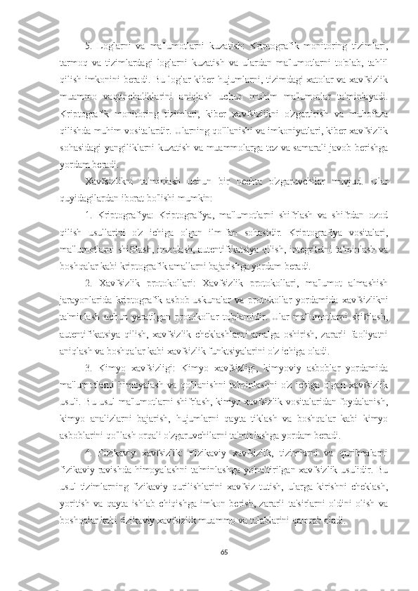 5.   Loglarni   va   ma'lumotlarni   kuzatish:   Kriptografik   monitoring   tizimlari,
tarmoq   va   tizimlardagi   loglarni   kuzatish   va   ulardan   ma'lumotlarni   to'plab,   tahlil
qilish imkonini beradi. Bu loglar kiber hujumlarni, tizimdagi xatolar va xavfsizlik
muammo   vaqtinchaliklarini   aniqlash   uchun   muhim   ma'lumotlar   ta'minlayadi.
Kriptografik   monitoring   tizimlari,   kiber   xavfsizlikni   o'zgartirish   va   muhofaza
qilishda muhim vositalardir. Ularning qo'llanishi va imkoniyatlari, kiber xavfsizlik
sohasidagi yangiliklarni kuzatish va muammolarga tez va samarali javob berishga
yordam beradi.
Xavfsizlikni   ta'minlash   uchun   bir   nechta   o'zgaruvchilar   mavjud.   Ular
quyidagilardan iborat bo'lishi mumkin:
1.   Kriptografiya:   Kriptografiya,   ma'lumotlarni   shifrlash   va   shifrdan   ozod
qilish   usullarini   o'z   ichiga   olgan   ilm-fan   sohasidir.   Kriptografiya   vositalari,
ma'lumotlarni shifrlash, imzolash, autentifikatsiya qilish, integritetni ta'minlash va
boshqalar kabi kriptografik amallarni bajarishga yordam beradi.
2.   Xavfsizlik   protokollari:   Xavfsizlik   protokollari,   ma'lumot   almashish
jarayonlarida   kriptografik   asbob-uskunalar   va   protokollar   yordamida   xavfsizlikni
ta'minlash   uchun   yaratilgan   protokollar   to'plamidir.   Ular   ma'lumotlarni   shifrlash,
autentifikatsiya   qilish,   xavfsizlik   cheklashlarni   amalga   oshirish,   zararli   faoliyatni
aniqlash va boshqalar kabi xavfsizlik funktsiyalarini o'z ichiga oladi.
3.   Kimyo   xavfsizligi:   Kimyo   xavfsizligi,   kimyoviy   asboblar   yordamida
ma'lumotlarni   himoyalash   va   qo'llanishni   ta'minlashni   o'z   ichiga   olgan   xavfsizlik
usuli. Bu usul ma'lumotlarni shifrlash, kimyo xavfsizlik vositalaridan foydalanish,
kimyo   analizlarni   bajarish,   hujumlarni   qayta   tiklash   va   boshqalar   kabi   kimyo
asboblarini qo'llash orqali o'zgaruvchilarni ta'minlashga yordam beradi.
4.   Fizikaviy   xavfsizlik:   Fizikaviy   xavfsizlik,   tizimlarni   va   qurilmalarni
fizikaviy ravishda himoyalashni ta'minlashga yo'naltirilgan xavfsizlik usulidir. Bu
usul   tizimlarning   fizikaviy   qurilishlarini   xavfsiz   tutish,   ularga   kirishni   cheklash,
yoritish   va   qayta   ishlab   chiqishga   imkon   berish,   zararli   ta'sirlarni   oldini   olish   va
boshqalar kabi fizikaviy xavfsizlik muammo va talablarini qamrab oladi.
65 