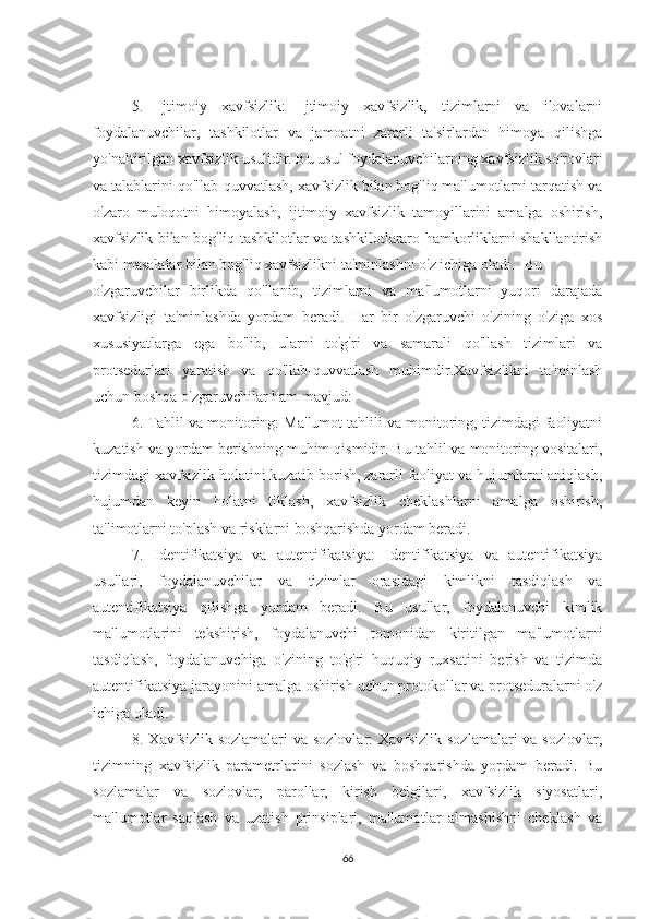 5.   Ijtimoiy   xavfsizlik:   Ijtimoiy   xavfsizlik,   tizimlarni   va   ilovalarni
foydalanuvchilar,   tashkilotlar   va   jamoatni   zararli   ta'sirlardan   himoya   qilishga
yo'naltirilgan xavfsizlik usulidir. Bu usul foydalanuvchilarning xavfsizlik so'rovlari
va talablarini qo'llab-quvvatlash, xavfsizlik bilan bog'liq ma'lumotlarni tarqatish va
o'zaro   muloqotni   himoyalash,   ijtimoiy   xavfsizlik   tamoyillarini   amalga   oshirish,
xavfsizlik bilan bog'liq tashkilotlar va tashkilotlararo hamkorliklarni shakllantirish
kabi masalalar bilan bog'liq xavfsizlikni ta'minlashni o'z ichiga oladi. Bu
o'zgaruvchilar   birlikda   qo'llanib,   tizimlarni   va   ma'lumotlarni   yuqori   darajada
xavfsizligi   ta'minlashda   yordam   beradi.   Har   bir   o'zgaruvchi   o'zining   o'ziga   xos
xususiyatlarga   ega   bo'lib,   ularni   to'g'ri   va   samarali   qo'llash   tizimlari   va
protsedurlari   yaratish   va   qo'llab-quvvatlash   muhimdir.Xavfsizlikni   ta'minlash
uchun boshqa o'zgaruvchilar ham mavjud:
6. Tahlil va monitoring: Ma'lumot tahlili va monitoring, tizimdagi faoliyatni
kuzatish va yordam berishning muhim qismidir. Bu tahlil va monitoring vositalari,
tizimdagi xavfsizlik holatini kuzatib borish, zararli faoliyat va hujumlarni aniqlash,
hujumdan   keyin   holatni   tiklash,   xavfsizlik   cheklashlarni   amalga   oshirish,
ta'limotlarni to'plash va risklarni boshqarishda yordam beradi.
7.   Identifikatsiya   va   autentifikatsiya:   Identifikatsiya   va   autentifikatsiya
usullari,   foydalanuvchilar   va   tizimlar   orasidagi   kimlikni   tasdiqlash   va
autentifikatsiya   qilishga   yordam   beradi.   Bu   usullar,   foydalanuvchi   kimlik
ma'lumotlarini   tekshirish,   foydalanuvchi   tomonidan   kiritilgan   ma'lumotlarni
tasdiqlash,   foydalanuvchiga   o'zining   to'g'ri   huquqiy   ruxsatini   berish   va   tizimda
autentifikatsiya jarayonini amalga oshirish uchun protokollar va protseduralarni o'z
ichiga oladi.
8. Xavfsizlik sozlamalari  va sozlovlar: Xavfsizlik sozlamalari  va sozlovlar,
tizimning   xavfsizlik   parametrlarini   sozlash   va   boshqarishda   yordam   beradi.   Bu
sozlamalar   va   sozlovlar,   parollar,   kirish   belgilari,   xavfsizlik   siyosatlari,
ma'lumotlar   saqlash   va   uzatish   prinsiplari,   ma'lumotlar   almashishni   cheklash   va
66 