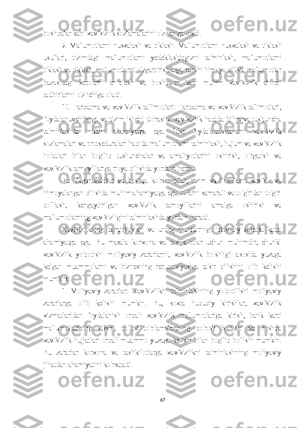 boshqalar kabi xavfsizlik sozlamalarini o'z ichiga oladi.
9.   Ma'lumotlarni   nusxalash   va   tiklash:   Ma'lumotlarni   nusxalash   va   tiklash
usullari,   tizimdagi   ma'lumotlarni   yedeklashingizni   ta'minlash,   ma'lumotlarni
tiklash va tiklash, ma'lumotlarni o'zgartirishlarga qarshi himoya qilish, ma'lumotlar
bazasidagi   xatolarni   aniqlash   va   boshqalar   kabi   muhim   xavfsizlik   chora-
tadbirlarini o'z ichiga oladi.
10.   Tarqatma   va   xavfsizlik   ta'limotlari:   Tarqatma   va   xavfsizlik   ta'limotlari,
foydalanuvchilarga va tizim ishchi doirasida xavfsizlik haqida bilim va tushuncha
ta'minlashda   muhim   ahamiyatga   ega.   Ular   foydalanuvchilarni   xavfsizlik
sozlamalari va protseduralari haqida ma'lumotlarni ta'minlash, hujum va xavfsizlik
holatlari   bilan   bog'liq   tushunchalar   va   amaliyotlarini   oshirish,   o'rgatish   va
xavfsizlik tamoyillariga rioya qilishda yordam beradi.
Bu   o'zgaruvchilar   va   boshqa   ko'rsatmalar,   tizim   va   ilovalarni   xavfsiz   va
himoyalangan qilishda muhim ahamiyatga ega. Ularni samarali va to'g'ridan-to'g'ri
qo'llash,   kengaytirilgan   xavfsizlik   tamoyillarini   amalga   oshirish   va
ma'lumotlarning xavfsizligini ta'minlashda yordam beradi. 
Xavfsizlikning   ta'minlanishi   va   uning   monitoringi   iqtisodiy   sohada   katta
ahamiyatga   ega.   Bu   masala   korxona   va   tashkilotlar   uchun   muhimdir,   chunki
xavfsizlik   yo'qotishi   moliyaviy   zararlarni,   xavfsizlik   bo'shlig'i   asosida   yuzaga
kelgan   muammolarni   va   biznesning   reputatsiyasiga   ta'sir   qilishini   olib   kelishi
mumkin.
1.   Moliyaviy   zararlar:   Xavfsizlikni   ta'minlashning   yo'qotilishi   moliyaviy
zararlarga   olib   kelishi   mumkin.   Bu,   soxta   huquqiy   kirishlar,   xavfsizlik
xizmatlaridan   foydalanish   orqali   xavfsizlik   ma'lumotlariga   kirish,   bank   karti
ma'lumotlarining   olishi,   to'lov   to'plamalarining   qo'poli   bo'lishi   va   boshqa
xavfsizlik hujjatlari orqali muammo yuzaga kelishi  bilan bog'liq bo'lishi mumkin.
Bu   zararlar   korxona   va   tashkilotlarga   xavfsizlikni   ta'minlashning   moliyaviy
jihatdan ahamiyatini ko'rsatadi.
67 