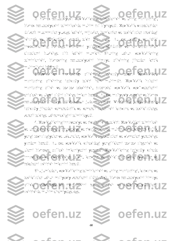 2.   Biznes   reputatsiyasi:   Xavfsizlikning   ta'minlanishi   va   uning   monitoringi,
biznes   reputatsiyasini   ta'minlashda   muhim   rol   o'ynayadi.   Xavfsizlik   voqealaridan
dolzarb   muammolar   yuzaga   kelishi,   mijozlar,   hamkorlar   va   tashkilotlar   orasidagi
ishonch   va   hamkorlikni   zararli   ta'sir   qila   oladi.   Bu   esa   xorijiy   va   ichki
investorlarning   biznesga   ishonchini   yo'qotishi,   xaridorlar   va   hamkorlar   bilan
aloqalarni   buzishga   olib   kelishi   mumkin.   Shuning   uchun   xavfsizlikning
ta'minlanishi,   biznesning   reputatsiyasini   himoya   qilishning   jihatdan   kritik
muhimligini bildiradi.
3.Xavfsizlikni   monitoring   qilishning   iqtisodiy   ta'siri:   Xavfsizlikni
monitoring   qilishning   iqtisodiy   ta'siri   ham   muhimdir.   Xavfsizlik   holatini
monitoring   qilish   va   tez-tez   tekshirish,   potentsial   xavfsizlik   xavf-xatarlarini
aniqlash va ularni oldini olishga imkon beradi. Bu esa moliyaviy zararlar va biznes
reputatsiyasini   himoya   qilish   uchun   juda   muhimdir.   Monitoring   jarayonlarining
iqtisodiy   jihatdan   samaradorlik   va   samarali   bajarilishi   korxona   va   tashkilotlarga
zararli ta'sirga uchramasligini ta'minlayadi.
4. Xavfsizlikning innovatsiya va rivojlanishga ta'siri: Xavfsizlikni ta'minlash
va uning monitoringi, innovatsiya va rivojlanishning muhim ko'rsatkichlari bo'lib,
yangi texnologiyalar va uskunalar, xavfsizlik mahsulotlari va xizmatlari yaratishga
yordam   beradi.   Bu   esa   xavfsizlik   sohasidagi   yangiliklarni   tez-tez   o'rganish   va
ularni   biznesga   qo'llash   imkoniyatini   yaratadi.   Xavfsizlikning   iqtisodiy   sohada
innovatsiya   va   rivojlanishga   ta'siri,   korxona   va   tashkilotlar   uchun   yutuqlar   va
rekabatni oshirish imkonini beradi.
Shu jumladan, xavfsizlikning ta'minlanishi va uning monitoringi, korxona va
tashkilotlar uchun moliyaviy zararlarni oldini olish, biznes reputatsiyasini  himoya
qilish,   innovatsiya   va   rivojlanishni   rag'batlantirish   va   iqtisodiy   yutuqlarni
oshirishda muhim ahamiyatga ega.
68 