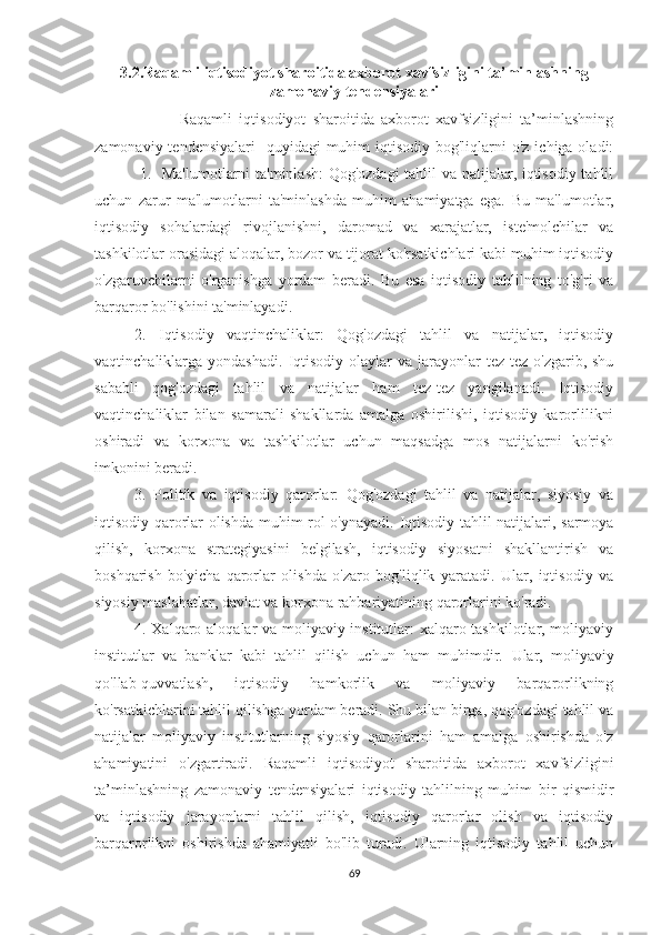 3.2.Raqamli iqtisodiyot sharoitida axborot xavfsizligini ta’minlashning
zamonaviy tendensiyalari
                        Raqamli   iqtisodiyot   sharoitida   axborot   xavfsizligini   ta’minlashning
zamonaviy tendensiyalari    quyidagi  muhim  iqtisodiy bog'liqlarni  o'z  ichiga oladi:
  1.   Ma'lumotlarni  ta'minlash:  Qog'ozdagi  tahlil va natijalar, iqtisodiy tahlil
uchun   zarur   ma'lumotlarni   ta'minlashda   muhim   ahamiyatga   ega.   Bu   ma'lumotlar,
iqtisodiy   sohalardagi   rivojlanishni,   daromad   va   xarajatlar,   iste'molchilar   va
tashkilotlar orasidagi aloqalar, bozor va tijorat ko'rsatkichlari kabi muhim iqtisodiy
o'zgaruvchilarni   o'rganishga   yordam   beradi.   Bu   esa   iqtisodiy   tahlilning   to'g'ri   va
barqaror bo'lishini ta'minlayadi.
2.   Iqtisodiy   vaqtinchaliklar:   Qog'ozdagi   tahlil   va   natijalar,   iqtisodiy
vaqtinchaliklarga yondashadi.   Iqtisodiy  olaylar  va  jarayonlar  tez-tez  o'zgarib, shu
sababli   qog'ozdagi   tahlil   va   natijalar   ham   tez-tez   yangilanadi.   Iqtisodiy
vaqtinchaliklar   bilan   samarali   shakllarda   amalga   oshirilishi,   iqtisodiy   karorlilikni
oshiradi   va   korxona   va   tashkilotlar   uchun   maqsadga   mos   natijalarni   ko'rish
imkonini beradi.
3.   Politik   va   iqtisodiy   qarorlar:   Qog'ozdagi   tahlil   va   natijalar,   siyosiy   va
iqtisodiy qarorlar olishda muhim rol o'ynayadi.   Iqtisodiy tahlil natijalari, sarmoya
qilish,   korxona   strategiyasini   belgilash,   iqtisodiy   siyosatni   shakllantirish   va
boshqarish   bo'yicha   qarorlar   olishda   o'zaro   bog'liqlik   yaratadi.   Ular,   iqtisodiy   va
siyosiy maslahatlar, davlat va korxona rahbariyatining qarorlarini ko'radi.
4. Xalqaro aloqalar va moliyaviy institutlar: xalqaro tashkilotlar, moliyaviy
institutlar   va   banklar   kabi   tahlil   qilish   uchun   ham   muhimdir.   Ular,   moliyaviy
qo'llab-quvvatlash,   iqtisodiy   hamkorlik   va   moliyaviy   barqarorlikning
ko'rsatkichlarini tahlil qilishga yordam beradi. Shu bilan birga, qog'ozdagi tahlil va
natijalar   moliyaviy   institutlarning   siyosiy   qarorlarini   ham   amalga   oshirishda   o'z
ahamiyatini   o'zgartiradi.   Raqamli   iqtisodiyot   sharoitida   axborot   xavfsizligini
ta’minlashning   zamonaviy   tendensiyalari   iqtisodiy   tahlilning   muhim   bir   qismidir
va   iqtisodiy   jarayonlarni   tahlil   qilish,   iqtisodiy   qarorlar   olish   va   iqtisodiy
barqarorlikni   oshirishda   ahamiyatli   bo'lib   turadi.   Ularning   iqtisodiy   tahlil   uchun
69 