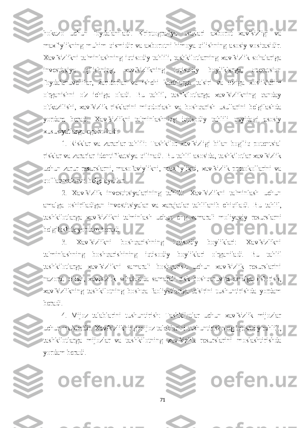 hokazo   uchun   foydalaniladi.   Kriptografiya   usullari   axborot   xavfsizligi   va
maxfiylikning  muhim   qismidir   va  axborotni  himoya  qilishning   asosiy   vositasidir.
Xavfsizlikni   ta'minlashning   iqtisodiy   tahlili,   tashkilotlarning   xavfsizlik   sohalariga
investitsiya   qilishning,   xavfsizlikning   iqtisodiy   boyliklarga,   operatsion
foydalanuvchilar,   xaridorlar   va   ishchi   kuchlarga   ta'siri   va   o'ziga   xosliklarini
o'rganishni   o'z   ichiga   oladi.   Bu   tahlil,   tashkilotlarga   xavfsizlikning   qanday
o'tkazilishi,   xavfsizlik   risklarini   miqdorlash   va   boshqarish   usullarini   belgilashda
yordam   beradi.   Xavfsizlikni   ta'minlashning   iqtisodiy   tahlili   quyidagi   asosiy
xususiyatlarga ega bo'ladi: 
1.   Risklar   va   zararlar   tahlili:   Tashkilot   xavfsizligi   bilan   bog'liq   potentsial
risklar va zararlar identifikatsiya qilinadi. Bu tahlil asosida, tashkilotlar xavfsizlik
uchun   zarur   resurslarni,   masofaviylikni,   maxfiylikni,   xavfsizlik   protokollarini   va
qo'llanmalarini belgilaydilar.
2.   Xavfsizlik   investitsiyalarining   tahlili:   Xavfsizlikni   ta'minlash   uchun
amalga   oshiriladigan   investitsiyalar   va   xarajatlar   tahlilanib   chiqiladi.   Bu   tahlil,
tashkilotlarga   xavfsizlikni   ta'minlash   uchun   eng   samarali   moliyaviy   resurslarni
belgilashda yordam beradi.
3.   Xavfsizlikni   boshqarishning   iqtisodiy   boyliklari:   Xavfsizlikni
ta'minlashning   boshqarishining   iqtisodiy   boyliklari   o'rganiladi.   Bu   tahlil
tashkilotlarga   xavfsizlikni   samarali   boshqarish   uchun   xavfsizlik   resurslarini
nazorat   qilish,   xavfsizlik   sohalarida   samarali   risk   boshqaruvini   amalga   oshirish,
xavfsizlikning   tashkilotning   boshqa   faoliyatlariga   ta'sirini   tushuntirishda   yordam
beradi.
4.   Mijoz   talablarini   tushuntirish:   Tashkilotlar   uchun   xavfsizlik   mijozlar
uchun muhimdir. Xavfsizlikning mijoz talablarini tushuntirishning iqtisodiy tahlili,
tashkilotlarga   mijozlar   va   tashkilotning   xavfsizlik   resurslarini   moslashtirishda
yordam beradi.
71 