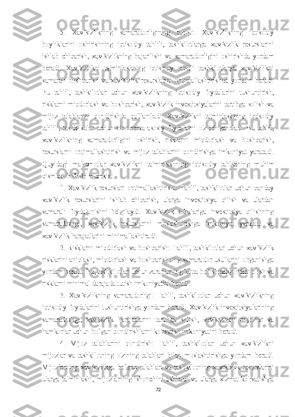 5.   Xavfsizlikning   samaradorligining   tahlili:   Xavfsizlikning   iqtisodiy
boyliklarini   oshirishning   iqtisodiy   tahlili,   tashkilotlarga   xavfsizlik   resurslarini
ishlab   chiqarish,   xavfsizlikning   bajarilishi   va   samaradorligini   oshirishda   yordam
beradi.   Xavfsizlikni   ta'minlashning   iqtisodiy   tahlili   tashkilotlarga   xavfsizlikni
samarali   boshqarish   va   xavfsizlik   resurslarini   optimallashtirishda   yordam   beradi.
Bu   tahlil,   tashkilotlar   uchun   xavfsizlikning   iqtisodiy   foydalarini   tushuntirish,
risklarni   miqdorlash   va   boshqarish,   xavfsizlik   investitsiyalarini   tartibga   solish   va
mijoz   talablarini   qondirishda   qo'llaniladi.   Xavfsizlikni   ta'minlashning   iqtisodiy
tahlili,   tashkilotlar   uchun   bir   nechta   asosiy   foydalarni   o'z   ichiga   oladi.   Bu   tahlil,
xavfsizlikning   samaradorligini   oshirish,   risklarni   miqdorlash   va   boshqarish,
resurslarni   optimallashtirish   va   mijoz   talablarini   qondirishga   imkoniyat   yaratadi.
Quyidagi   ma'lumotlar   xavfsizlikni   ta'minlashning   iqtisodiy   tahlilining   muhim
qismlari bo'lishi mumkin:
1. Xavfsizlik resurslari  optimallashtirishi:  Tahlil, tashkilotlar  uchun  qanday
xavfsizlik   resurslarini   ishlab   chiqarish,   ularga   investitsiya   qilish   va   ulardan
samarali   foydalanishni   belgilaydi.   Xavfsizlik   sohalariga   investitsiya   qilishning
samaradorligi,   xavfsizlik   resurslarini   moslashtirishga   imkoniyat   yaratadi   va
xavfsizlik harajatlarini minimallashtiradi.
2. Risklarni  miqdorlash  va boshqarish:  Tahlil, tashkilotlar   uchun  xavfsizlik
risklarini aniqlash, miqdorlash va boshqarishning samarador usullarini o'rganishga
yordam beradi. Bu, tashkilotlar uchun zararlarning katta bo'lishining oldini olish va
risklarni minimal darajada tutish imkoniyatini beradi.
3.   Xavfsizlikning   samaradorligi:   Tahlil,   tashkilotlar   uchun   xavfsizlikning
iqtisodiy   foydalarini   tushuntirishga   yordam   beradi.   Xavfsizlik   investitsiyalarining
samaradorligi,   xavfsizlik   harajatlarini   tartibga   solish,   xavfsizlikni   mijozlar   va
hamkorlar uchun bo'lgan qondirishlarni ko'rsatish imkoniyatini beradi.
4.   Mijoz   talablarini   qondirish:   Tahlil,   tashkilotlar   uchun   xavfsizlikni
mijozlar   va   tashkilotning   o'zining   talablari   bilan   moslashtirishga   yordam   beradi.
Mijozlarning  xavfsizlikga  bo'lgan   talablari  va  tashkilotning   xavfsizlik   resurslarini
ularga   ta'minlashi,   mijozlarning   ishonchini   oshiradi   va   ularga   xizmat   ko'rsatishga
72 