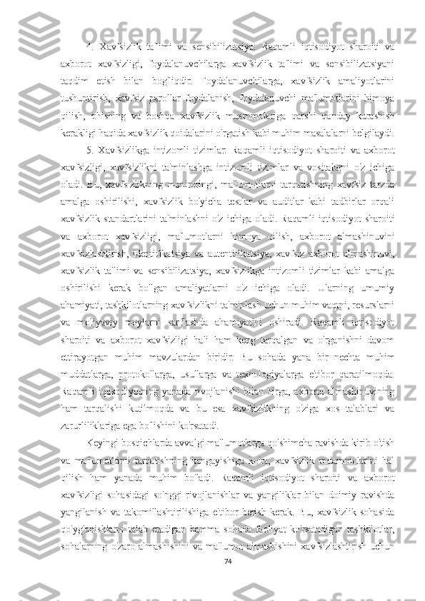 4.   Xavfsizlik   ta'limi   va   sensibilizatsiya:   Raqamli   iqtisodiyot   sharoiti   va
axborot   xavfsizligi,   foydalanuvchilarga   xavfsizlik   ta'limi   va   sensibilizatsiyani
taqdim   etish   bilan   bog'liqdir.   Foydalanuvchilarga,   xavfsizlik   amaliyotlarini
tushuntirish,   xavfsiz   parollar   foydalanish,   foydalanuvchi   ma'lumotlarini   himoya
qilish,   phishing   va   boshqa   xavfsizlik   muammolariga   qarshi   qanday   kurashish
kerakligi haqida xavfsizlik qoidalarini o'rgatish kabi muhim masalalarni belgilaydi.
5.   Xavfsizlikga   intizomli   tizimlar:   Raqamli   iqtisodiyot   sharoiti   va   axborot
xavfsizligi,   xavfsizlikni   ta'minlashga   intizomli   tizimlar   va   vositalarni   o'z   ichiga
oladi.   Bu,   xavfsizlikning   monitoringi,   ma'lumotlarni   tarqatishning   xavfsiz   tarzda
amalga   oshirilishi,   xavfsizlik   bo'yicha   testlar   va   auditlar   kabi   tadbirlar   orqali
xavfsizlik  standartlarini   ta'minlashni  o'z   ichiga  oladi.  Raqamli  iqtisodiyot   sharoiti
va   axborot   xavfsizligi,   ma'lumotlarni   himoya   qilish,   axborot   almashinuvini
xavfsizlashtirish,   identifikatsiya   va   autentifikatsiya,   xavfsiz   axborot   almashinuvi,
xavfsizlik   ta'limi   va   sensibilizatsiya,   xavfsizlikga   intizomli   tizimlar   kabi   amalga
oshirilishi   kerak   bo'lgan   amaliyatlarni   o'z   ichiga   oladi.   Ularning   umumiy
ahamiyati, tashkilotlarning xavfsizlikni ta'minlash uchun muhim vaqtni, resurslarni
va   moliyaviy   moylarni   sarflashda   ahamiyatini   oshiradi.   Raqamli   iqtisodiyot
sharoiti   va   axborot   xavfsizligi   hali   ham   keng   tarqalgan   va   o'rganishni   davom
ettirayotgan   muhim   mavzulardan   biridir.   Bu   sohada   yana   bir   nechta   muhim
muddatlarga,   protokollarga,   usullarga   va   texnologiyalarga   e'tibor   qaratilmoqda.
Raqamli   iqtisodiyotning   yanada   rivojlanishi   bilan   birga,   axborot   almashinuvining
ham   tarqalishi   kutilmoqda   va   bu   esa   xavfsizlikning   o'ziga   xos   talablari   va
zarurliliklariga ega bo'lishini ko'rsatadi.
Keyingi bosqichlarda avvalgi ma'lumotlarga qo'shimcha ravishda kirib o'tish
va   ma'lumotlarni   tarqatishning   kengayishiga   ko'ra,   xavfsizlik   muammolarini   hal
qilish   ham   yanada   muhim   bo'ladi.   Raqamli   iqtisodiyot   sharoiti   va   axborot
xavfsizligi   sohasidagi   so'nggi   rivojlanishlar   va   yangiliklar   bilan   doimiy   ravishda
yangilanish   va   takomillashtirilishiga   e'tibor   berish   kerak.   Bu,   xavfsizlik   sohasida
qo'yg'onishlarni   talab   etadigan   hamma   sohada   faoliyat   ko'rsatadigan   tashkilotlar,
sohalarning   o'zaro   almashishini   va   ma'lumot   almashishini   xavfsizlashtirish   uchun
74 