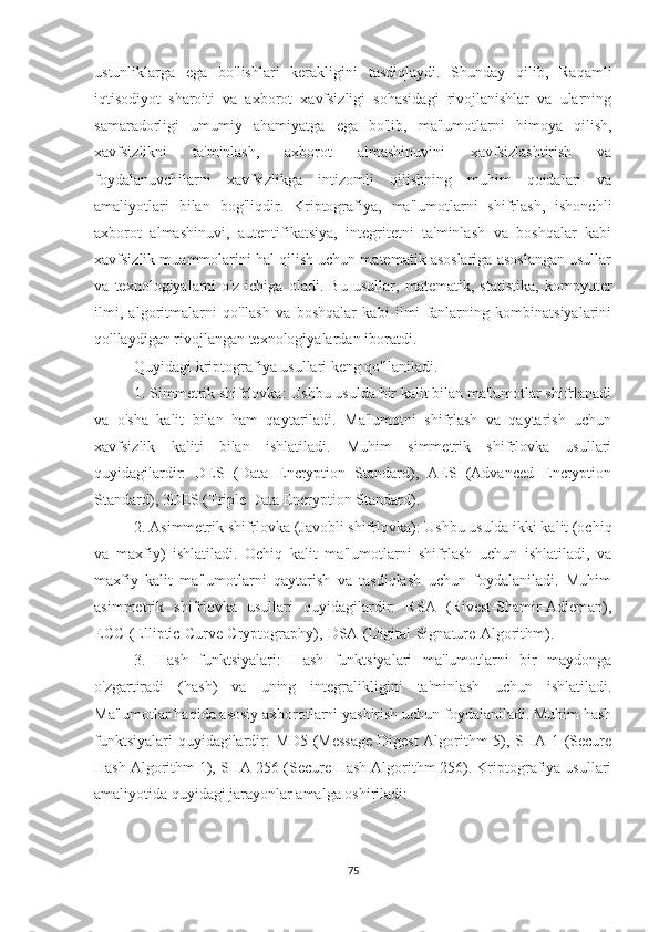 ustunliklarga   ega   bo'lishlari   kerakligini   tasdiqlaydi.   Shunday   qilib,   Raqamli
iqtisodiyot   sharoiti   va   axborot   xavfsizligi   sohasidagi   rivojlanishlar   va   ularning
samaradorligi   umumiy   ahamiyatga   ega   bo'lib,   ma'lumotlarni   himoya   qilish,
xavfsizlikni   ta'minlash,   axborot   almashinuvini   xavfsizlashtirish   va
foydalanuvchilarni   xavfsizlikga   intizomli   qilishning   muhim   qoidalari   va
amaliyotlari   bilan   bog'liqdir.   Kriptografiya,   ma'lumotlarni   shifrlash,   ishonchli
axborot   almashinuvi,   autentifikatsiya,   integritetni   ta'minlash   va   boshqalar   kabi
xavfsizlik muammolarini hal qilish uchun matematik asoslariga asoslangan usullar
va   texnologiyalarni   o'z   ichiga   oladi.   Bu   usullar,   matematik,   statistika,   kompyuter
ilmi,   algoritmalarni   qo'llash   va   boshqalar   kabi   ilmi   fanlarning   kombinatsiyalarini
qo'llaydigan rivojlangan texnologiyalardan iboratdi.
Quyidagi kriptografiya usullari keng qo'llaniladi.
1. Simmetrik shifrlovka: Ushbu usulda bir kalit bilan ma'lumotlar shifrlanadi
va   o'sha   kalit   bilan   ham   qaytariladi.   Ma'lumotni   shifrlash   va   qaytarish   uchun
xavfsizlik   kaliti   bilan   ishlatiladi.   Muhim   simmetrik   shifrlovka   usullari
quyidagilardir:   DES   (Data   Encryption   Standard),   AES   (Advanced   Encryption
Standard), 3DES (Triple Data Encryption Standard).
2. Asimmetrik shifrlovka (Javobli shifrlovka): Ushbu usulda ikki kalit (ochiq
va   maxfiy)   ishlatiladi.   Ochiq   kalit   ma'lumotlarni   shifrlash   uchun   ishlatiladi,   va
maxfiy   kalit   ma'lumotlarni   qaytarish   va   tasdiqlash   uchun   foydalaniladi.   Muhim
asimmetrik   shifrlovka   usullari   quyidagilardir:   RSA   (Rivest-Shamir-Adleman),
ECC (Elliptic Curve Cryptography), DSA (Digital Signature Algorithm).                       
3.   Hash   funktsiyalari:   Hash   funktsiyalari   ma'lumotlarni   bir   maydonga
o'zgartiradi   (hash)   va   uning   integralikligini   ta'minlash   uchun   ishlatiladi.
Ma'lumotlar haqida asosiy axborotlarni yashirish uchun foydalaniladi. Muhim hash
funktsiyalari quyidagilardir: MD5 (Message Digest Algorithm 5), SHA-1 (Secure
Hash Algorithm 1), SHA-256 (Secure Hash Algorithm 256). Kriptografiya usullari
amaliyotida quyidagi jarayonlar amalga oshiriladi:
75 