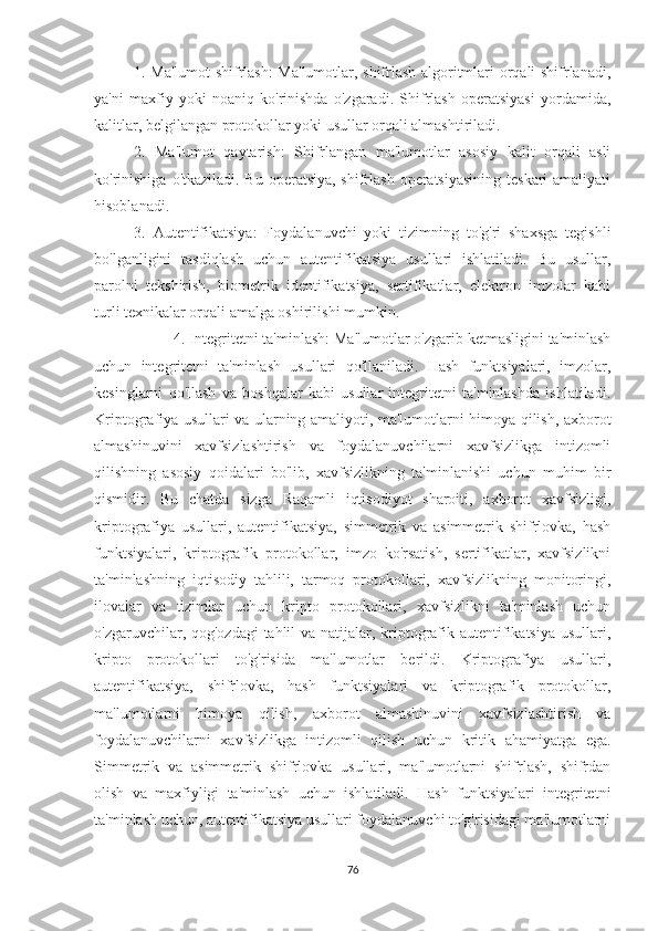 1. Ma'lumot shifrlash: Ma'lumotlar, shifrlash algoritmlari orqali shifrlanadi,
ya'ni   maxfiy   yoki   noaniq   ko'rinishda   o'zgaradi.   Shifrlash   operatsiyasi   yordamida,
kalitlar, belgilangan protokollar yoki usullar orqali almashtiriladi.
2.   Ma'lumot   qaytarish:   Shifrlangan   ma'lumotlar   asosiy   kalit   orqali   asli
ko'rinishiga  o'tkaziladi. Bu operatsiya, shifrlash operatsiyasining teskari  amaliyati
hisoblanadi.
3.   Autentifikatsiya:   Foydalanuvchi   yoki   tizimning   to'g'ri   shaxsga   tegishli
bo'lganligini   tasdiqlash   uchun   autentifikatsiya   usullari   ishlatiladi.   Bu   usullar,
parolni   tekshirish,   biometrik   identifikatsiya,   sertifikatlar,   elektron   imzolar   kabi
turli texnikalar orqali amalga oshirilishi mumkin.
4. Integritetni ta'minlash: Ma'lumotlar o'zgarib ketmasligini ta'minlash
uchun   integritetni   ta'minlash   usullari   qo'llaniladi.   Hash   funktsiyalari,   imzolar,
kesinglarni   qo'llash   va   boshqalar   kabi   usullar   integritetni   ta'minlashda   ishlatiladi.
Kriptografiya usullari va ularning amaliyoti, ma'lumotlarni himoya qilish, axborot
almashinuvini   xavfsizlashtirish   va   foydalanuvchilarni   xavfsizlikga   intizomli
qilishning   asosiy   qoidalari   bo'lib,   xavfsizlikning   ta'minlanishi   uchun   muhim   bir
qismidir.   Bu   chatda   sizga   Raqamli   iqtisodiyot   sharoiti,   axborot   xavfsizligi,
kriptografiya   usullari,   autentifikatsiya,   simmetrik   va   asimmetrik   shifrlovka,   hash
funktsiyalari,   kriptografik   protokollar,   imzo   ko'rsatish,   sertifikatlar,   xavfsizlikni
ta'minlashning   iqtisodiy   tahlili,   tarmoq   protokollari,   xavfsizlikning   monitoringi,
ilovalar   va   tizimlar   uchun   kripto   protokollari,   xavfsizlikni   ta'minlash   uchun
o'zgaruvchilar, qog'ozdagi  tahlil  va natijalar, kriptografik autentifikatsiya usullari,
kripto   protokollari   to'g'risida   ma'lumotlar   berildi.   Kriptografiya   usullari,
autentifikatsiya,   shifrlovka,   hash   funktsiyalari   va   kriptografik   protokollar,
ma'lumotlarni   himoya   qilish,   axborot   almashinuvini   xavfsizlashtirish   va
foydalanuvchilarni   xavfsizlikga   intizomli   qilish   uchun   kritik   ahamiyatga   ega.
Simmetrik   va   asimmetrik   shifrlovka   usullari,   ma'lumotlarni   shifrlash,   shifrdan
olish   va   maxfiyligi   ta'minlash   uchun   ishlatiladi.   Hash   funktsiyalari   integritetni
ta'minlash uchun, autentifikatsiya usullari foydalanuvchi to'g'risidagi ma'lumotlarni
76 