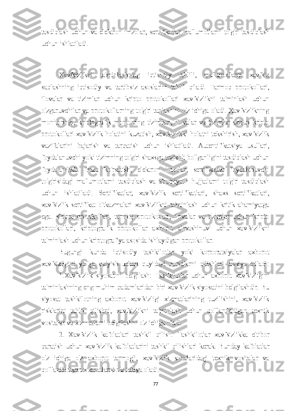 tasdiqlash   uchun   va   elektron   imzolar,   sertifikatlar   ma'lumotlarni   to'g'ri   tasdiqlash
uchun ishlatiladi.
Xavfsizlikni   ta'minlashning   iqtisodiy   tahlili,   ma'lumotlarni   xavfsiz
saqlashning   iqtisodiy   va   tartibsiz   asoslarini   tahlil   qiladi.   Tarmoq   protokollari,
ilovalar   va   tizimlar   uchun   kripto   protokollari   xavfsizlikni   ta'minlash   uchun
o'zgaruvchilar va protokollarning to'g'ri tanlashini o'z ichiga oladi. Xavfsizlikning
monitoringi,   kriptografik   monitoring   tizimlari,   ilovalar   va   tizimlar   uchun   kripto
protokollari   xavfsizlik   holatini   kuzatish,   xavfsizlikki   holatni   tekshirish,   xavfsizlik
vazifalarini   bajarish   va   tarqatish   uchun   ishlatiladi.   Autentifikatsiya   usullari,
foydalanuvchi yoki tizimning to'g'ri shaxsga tegishli bo'lganligini tasdiqlash uchun
foydalaniladi.   Imzo   ko'rsatish,   elektron   imzolar,   sertifikatlar   foydalanuvchi
to'g'risidagi   ma'lumotlarni   tasdiqlash   va   ahamiyatli   hujjatlarni   to'g'ri   tasdiqlash
uchun   ishlatiladi.   Sertifikatlar,   xavfsizlik   sertifikatlari,   shaxs   sertifikatlari,
xavfsizlik   sertifikat   o'tkazmalari   xavfsizlikni   ta'minlash   uchun   kritik   ahamiyatga
ega.   Kripto   protokollari,   tarmoq   protokollari,   ilovalar   va   tizimlar   uchun   kripto
protokollari,   kriptografik   protokollar   axborot   almashinuvi   uchun   xavfsizlikni
ta'minlash uchun kriptografiya asosida ishlaydigan protokollar. 
Bugungi   kunda   iqtisodiy   tashkilotlar   yoki   korporatsiyalar   axborot
xavfsizligini   yo'lga   qo'yish   uchun   quyidagi   narsalarni   qilishlari   tavsiya   etiladi:
1.Xavfsizlik   siyosatini   belgilash:   Tashkilotlar   uchun   axborot   xavfsizligini
ta'minlashning eng muhim qadamlaridan biri xavfsizlik siyosatini belgilashdir. Bu
siyosat   tashkilotning   axborot   xavfsizligi   xizmatlarining   tuzilishini,   xavfsizlik
risklarini   tahlil   qilishni,   xavfsizlikni   ta'minlash   uchun   qo'llaniladigan   texnik
vositalar va xizmatlarni belgilashni o'z ichiga oladi.
2.   Xavfsizlik   kafolatlari   tashkil   qilish:   Tashkilotlar   xavfsizlikka   e'tibor
qaratish   uchun   xavfsizlik   kafolatlarini   tashkil   qilishlari   kerak.   Bunday   kafolatlar
o'z   ichiga   o'z   axborot   tarmog'i,   xavfsizlik   sohalaridagi   texnik   vositalar   va
qo'llaniladigan xizmatlarni o'z ichiga oladi.
77 