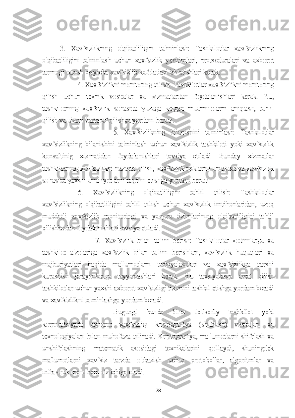 3.   Xavfsizlikning   o'qibatliligini   ta'minlash:   Tashkilotlar   xavfsizlikning
o'qibatliligini   ta'minlash   uchun   xavfsizlik   yechimlari,   protseduralari   va   axborot
tarmog'i tuzish bo'yicha xavfsizlik kafolatlari ishlatishlari kerak.
4. Xavfsizlikni monitoring qilish: Tashkilotlar xavfsizlikni monitoring
qilish   uchun   texnik   vositalar   va   xizmatlardan   foydalanishlari   kerak.   Bu,
tashkilotning   xavfsizlik   sohasida   yuzaga   kelgan   muammolarni   aniqlash,   tahlil
qilish va ularni bartaraf qilishga yordam beradi.
5.   Xavfsizlikning   bilanishini   ta'minlash:   Tashkilotlar
xavfsizlikning   bilanishini   ta'minlash   uchun   xavfsizlik   tashkiloti   yoki   xavfsizlik
konsaltinig   xizmatidan   foydalanishlari   tavsiya   etiladi.   Bunday   xizmatlar
tashkilotning xavfsizlikni nazorat qilish, xavfsizlik risklarini aniqlash va xavfsizlik
sohasida yaxshi amaliyotlarni taqdim etishga yordam beradi.
6.   Xavfsizlikning   o'qibatliligini   tahlil   qilish:   Tashkilotlar
xavfsizlikning   o'qibatliligini   tahlil   qilish   uchun   xavfsizlik   imtihonlaridan,   uzoq
muddatli   xavfsizlik   monitoringi   va   yagona   tizimlarining   o'qibatliligini   tahlil
qilishlardan foydalanishlari tavsiya etiladi.
7.   Xavfsizlik   bilan   ta'lim   berish:   Tashkilotlar   xodimlarga   va
tashkilot   a'zolariga   xavfsizlik   bilan   ta'lim   berishlari,   xavfsizlik   huquqlari   va
majburiyatlari   haqida   ma'lumotlarni   tarbiyalashlari   va   xavfsizlikga   qarshi
kurashish   jarayonlariga   tayyorlashlari   kerak.   Bu   tavsiyalarga   amal   qilish
tashkilotlar uchun yaxshi axborot xavfsizligi tizimini tashkil etishga yordam beradi
va xavfsizlikni ta'minlashga yordam beradi. 
Bugungi   kunda   biror   iqtisodiy   tashkilot   yoki
korporatsiyada   axborot   xavfsizligi   kriptografiya   (shifrlash)   vositalari   va
texnologiyalari  bilan muhofaza qilinadi. Kriptografiya, ma'lumotlarni  shifrlash  va
unshifrlashning   matematik   asosidagi   texnikalarini   qo'llaydi,   shuningdek
ma'lumotlarni   xavfsiz   tarzda   o'tkazish   uchun   protokollar,   algoritmlar   va
infrastrukturani ham o'z ichiga oladi.
78 