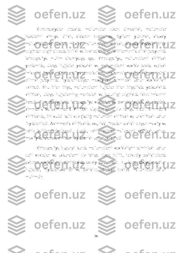 Korporatsiyalar   o'rtasida   ma'lumotlar   o'zaro   almashish,   ma'lumotlar
bazalarini   ximoya   qilish,   elektron   pochta   va   fayllarni   yuborish,   shaxsiy
ma'lumotlar   va   boshqa   maxfiy   ma'lumotlarni   saqlash,   shaxsiy   shaxslar   bilan
to'g'ridan-to'g'ri aloqada bo'lish va boshqalar bilan ishbilarmonlik qilish jarayonida
kriptografiya   muhim   ahamiyatga   ega.   Kriptografiya,   ma'lumotlarni   shifrlash
yordamida,   ularga   hujjatlar   yetkazish   va   ma'lumotlarni   xavfsiz   tarzda   saqlash
imkonini   beradi.   Kriptografiya   protokollari,   ma'lumotlar   yuborilish   va   qabul
qilinish   jarayonida   foydalaniladigan   maxfiylikni   ta'minlash   uchun   xavfsizlikni
oshiradi.   Shu   bilan   birga,   ma'lumotlarni   hujjatlar   bilan   birgalikda   yetkazishda
shifrlash,   ularga   hujjatlarning   manbalari   va   butunligi   to'g'risida   isbot   imkonini
beradi.   Korporatsiyalarda   kriptografiya   vositalari   va   texnologiyalari,   shuningdek,
simmetrik   va   asimmetrik   shifrlash   algoritmlarini   o'z   ichiga   oladi.   Simmetrik
shifrlashda,   bir   xuddi   kalit   so'z   (kalit)   ma'lumotni   shifrlash   va   unshifrlash   uchun
foydalaniladi. Asimmetrik shifrlashda esa,  ikki  firqadan tashkil  topgan maxfiy va
ochiq   kalitlar   jadvallanadi.   Bunda,   ochiq   kalitlar   ma'lumotni   shifrlash   uchun,
maxfiy kalitlar esa shifrdan foydalanish uchun ishlatiladi.   
Kriptografiya   bugungi   kunda   ma'lumotlarni   xavfsizligini   ta'minlash   uchun
turli   vositalar   va   uskunalarni   o'z   ichiga   olgan   bo'lib,   iqtisodiy   tashkilotlarda
axborot   xavfsizligini   ta'minlashda   asosiy   qo'llaniladi.   Bu,   korporatsiyalar   uchun
hujjatlar,   foydalanuvchilar   va   tashkilot   ichidagi   boshqa   ma'lumotlar   uchun
muhimdir. 
79 