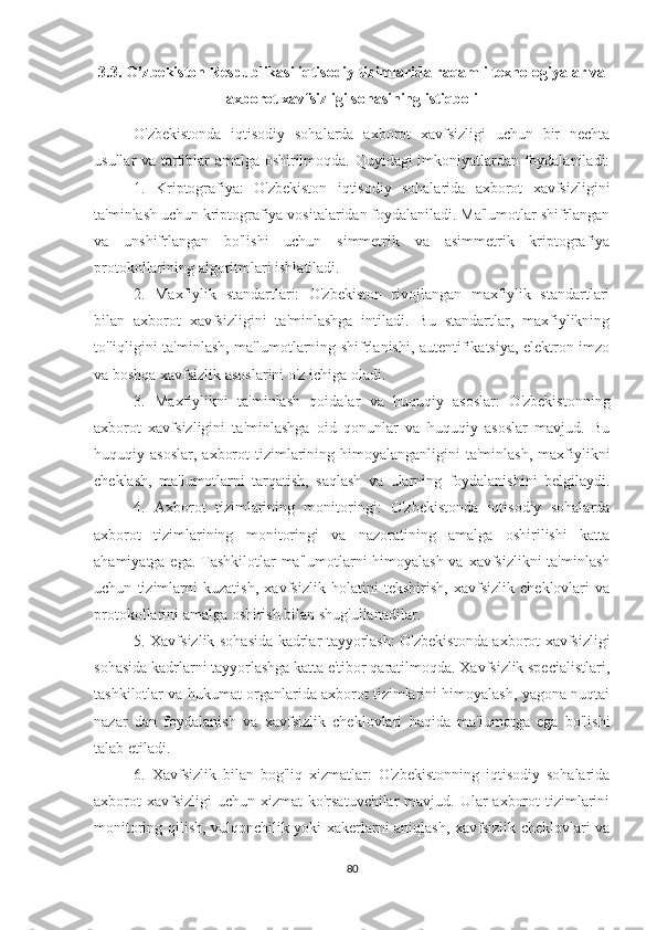 3.3. O’zbekiston Respublikasi iqtisodiy tizimlarida raqamli texnologiyalar va
axborot xavfsizligi sohasining istiqboli
O'zbekistonda   iqtisodiy   sohalarda   axborot   xavfsizligi   uchun   bir   nechta
usullar va tartiblar amalga oshirilmoqda. Quyidagi imkoniyatlardan foydalaniladi:
1.   Kriptografiya:   O'zbekiston   iqtisodiy   sohalarida   axborot   xavfsizligini
ta'minlash uchun kriptografiya vositalaridan foydalaniladi. Ma'lumotlar shifrlangan
va   unshifrlangan   bo'lishi   uchun   simmetrik   va   asimmetrik   kriptografiya
protokollarining algoritmlari ishlatiladi.
2.   Maxfiylik   standartlari:   O'zbekiston   rivojlangan   maxfiylik   standartlari
bilan   axborot   xavfsizligini   ta'minlashga   intiladi.   Bu   standartlar,   maxfiylikning
to'liqligini ta'minlash, ma'lumotlarning shifrlanishi, autentifikatsiya, elektron imzo
va boshqa xavfsizlik asoslarini o'z ichiga oladi.
3.   Maxfiylikni   ta'minlash   qoidalar   va   huquqiy   asoslar:   O'zbekistonning
axborot   xavfsizligini   ta'minlashga   oid   qonunlar   va   huquqiy   asoslar   mavjud.   Bu
huquqiy asoslar,   axborot   tizimlarining  himoyalanganligini   ta'minlash,  maxfiylikni
cheklash,   ma'lumotlarni   tarqatish,   saqlash   va   ularning   foydalanishini   belgilaydi.
4.   Axborot   tizimlarining   monitoringi:   O'zbekistonda   iqtisodiy   sohalarda
axborot   tizimlarining   monitoringi   va   nazoratining   amalga   oshirilishi   katta
ahamiyatga ega. Tashkilotlar  ma'lumotlarni himoyalash va xavfsizlikni  ta'minlash
uchun   tizimlarni   kuzatish,   xavfsizlik   holatini   tekshirish,   xavfsizlik   cheklovlari   va
protokollarini amalga oshirish bilan shug'ullanadilar.
5. Xavfsizlik sohasida kadrlar tayyorlash: O'zbekistonda axborot xavfsizligi
sohasida kadrlarni tayyorlashga katta e'tibor qaratilmoqda. Xavfsizlik specialistlari,
tashkilotlar va hukumat organlarida axborot tizimlarini himoyalash, yagona nuqtai
nazar   dan   foydalanish   va   xavfsizlik   cheklovlari   haqida   ma'lumotga   ega   bo'lishi
talab etiladi.
6.   Xavfsizlik   bilan   bog'liq   xizmatlar:   O'zbekistonning   iqtisodiy   sohalarida
axborot  xavfsizligi  uchun xizmat  ko'rsatuvchilar  mavjud. Ular  axborot  tizimlarini
monitoring qilish, vulqonchilik yoki xakerlarni aniqlash, xavfsizlik cheklovlari va
80 