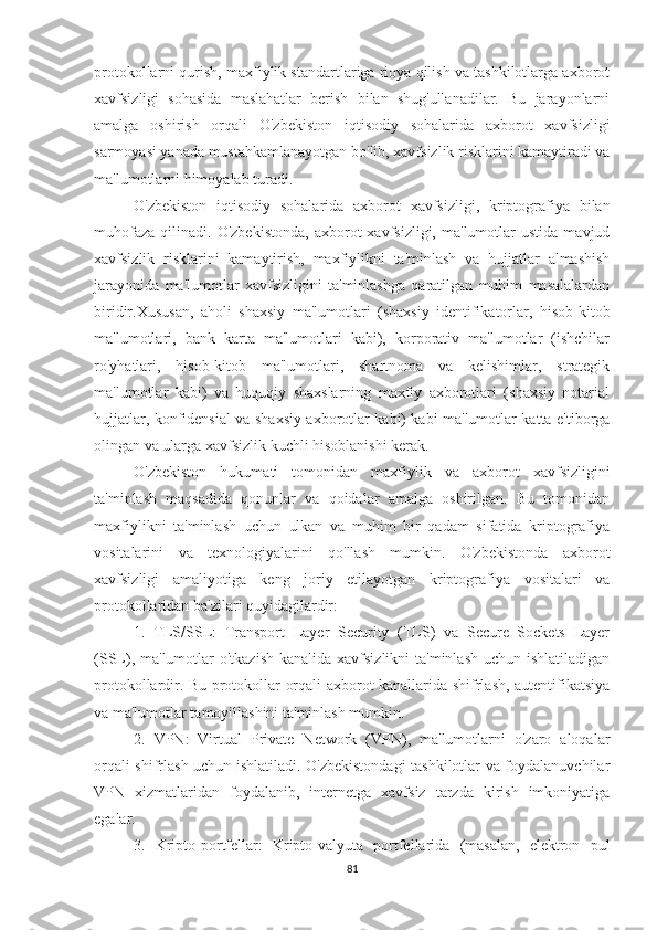 protokollarni qurish, maxfiylik standartlariga rioya qilish va tashkilotlarga axborot
xavfsizligi   sohasida   maslahatlar   berish   bilan   shug'ullanadilar.   Bu   jarayonlarni
amalga   oshirish   orqali   O'zbekiston   iqtisodiy   sohalarida   axborot   xavfsizligi
sarmoyasi yanada mustahkamlanayotgan bo'lib, xavfsizlik risklarini kamaytiradi va
ma'lumotlarni himoyalab turadi.
O'zbekiston   iqtisodiy   sohalarida   axborot   xavfsizligi,   kriptografiya   bilan
muhofaza   qilinadi.   O'zbekistonda,   axborot   xavfsizligi,   ma'lumotlar   ustida   mavjud
xavfsizlik   risklarini   kamaytirish,   maxfiylikni   ta'minlash   va   hujjatlar   almashish
jarayonida   ma'lumotlar   xavfsizligini   ta'minlashga   qaratilgan   muhim   masalalardan
biridir.Xususan,   aholi   shaxsiy   ma'lumotlari   (shaxsiy   identifikatorlar,   hisob-kitob
ma'lumotlari,   bank   karta   ma'lumotlari   kabi),   korporativ   ma'lumotlar   (ishchilar
ro'yhatlari,   hisob-kitob   ma'lumotlari,   shartnoma   va   kelishimlar,   strategik
ma'lumotlar   kabi)   va   huquqiy   shaxslarning   maxfiy   axborotlari   (shaxsiy   notarial
hujjatlar, konfidensial va shaxsiy axborotlar kabi) kabi ma'lumotlar katta e'tiborga
olingan va ularga xavfsizlik kuchli hisoblanishi kerak.
O'zbekiston   hukumati   tomonidan   maxfiylik   va   axborot   xavfsizligini
ta'minlash   maqsadida   qonunlar   va   qoidalar   amalga   oshirilgan.   Bu   tomonidan
maxfiylikni   ta'minlash   uchun   ulkan   va   muhim   bir   qadam   sifatida   kriptografiya
vositalarini   va   texnologiyalarini   qo'llash   mumkin.   O'zbekistonda   axborot
xavfsizligi   amaliyotiga   keng   joriy   etilayotgan   kriptografiya   vositalari   va
protokollaridan ba'zilari quyidagilardir:
1.   TLS/SSL:   Transport   Layer   Security   (TLS)   va   Secure   Sockets   Layer
(SSL), ma'lumotlar  o'tkazish  kanalida xavfsizlikni  ta'minlash  uchun ishlatiladigan
protokollardir. Bu protokollar orqali axborot kanallarida shifrlash, autentifikatsiya
va ma'lumotlar tamoyillashini ta'minlash mumkin.
2.   VPN:   Virtual   Private   Network   (VPN),   ma'lumotlarni   o'zaro   aloqalar
orqali shifrlash uchun ishlatiladi. O'zbekistondagi  tashkilotlar va foydalanuvchilar
VPN   xizmatlaridan   foydalanib,   internetga   xavfsiz   tarzda   kirish   imkoniyatiga
egalar.
3.   Kripto-portfellar:   Kripto-valyuta   portfellarida   (masalan,   elektron   pul
81 