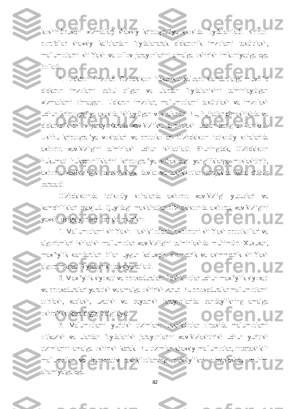 koshindiruvchi   xizmatlar)   shaxsiy   kriptografiya   asosida   foydalaniladi.   Kripto-
portfellar   shaxsiy   kalitlardan   foydalanarak   elektronik   imzolarni   tasdiqlash,
ma'lumotlarni   shifrlash   va   to'lov   jarayonlarini   amalga   oshirish   imkoniyatiga   ega
bo'ladi.
4.   Elektron   imzolar:   O'zbekiston   hukumati   xalqaro   standartlarga   muvofiq
elektron   imzolarni   qabul   qilgan   va   ulardan   foydalanishni   ta'minlaydigan
xizmatlarni   o'rnatgan.   Elektron   imzolar,   ma'lumotlarni   tasdiqlash   va   imzolash
uchun kriptografiya asosida  ishlaydigan vositalardir. Bu, hujjatlar  almashishda  va
elektronik   to'lov   jarayonlarida   xavfsizlikni   ta'minlash   uchun   keng   qo'llaniladi.
Ushbu   kriptografiya   vositalari   va   protokollari   O'zbekiston   iqtisodiy   sohalarida
axborot   xavfsizligini   ta'minlash   uchun   ishlatiladi.   Shuningdek,   O'zbekiston
hukumati   hukmronliklarini   kriptografiya   sohasidagi   yangiliklarga   moslashtirib,
axborot   xavfsizligini   ta'minlashga   davlat   va   tashkilotlar   darajasida   katta   e'tibor
qaratadi.  
O'zbekistonda   iqtisodiy   sohalarda   axborot   xavfsizligi   yutuqlari   va
kamchiliklari   mavjud.   Quyidagi   maslahatlar   O'zbekistonda   axborot   xavfsizligini
yaxshilashga yordam berishi mumkin:
1. Ma'lumotlarni shifrlash: Tashkilotlarda axborotni shifrlash protokollari va
algoritmlari   ishlatish   ma'lumotlar   xavfsizligini   ta'minlashda   muhimdir.   Xususan,
maxfiylik   standartlari   bilan   uygun   keluvchi   simmetrik   va   asimmetrik   shifrlash
algoritmlarini foydalanish tavsiya etiladi.
2. Maxfiylik siyosati va protseduralari: Tashkilotlar uchun maxfiylik siyosati
va protseduralari yaratish va amalga oshirish zarur. Bu protseduralar ma'lumotlarni
to'plash,   saqlash,   uzatish   va   qaytarish   jarayonlarida   qandaylikning   amalga
oshirilishi kerakligini belgilaydi.
3.   Malumotlarni   yuritish   tizimlari:   Tashkilotlar   o'rtasida   malumotlarni
o'tkazish   va   ulardan   foydalanish   jarayonlarini   xavfsizlashtirish   uchun   yuritish
tizimlarini   amalga   oshirish   kerak.   Bu   tizimlar   shaxsiy   ma'lumotlar,   intertashkili
ma'lumotlar   va   korporativ   tashkilotlarning   maxfiylikni   ta'minlashda   muhim
ahamiyatga ega.
82 