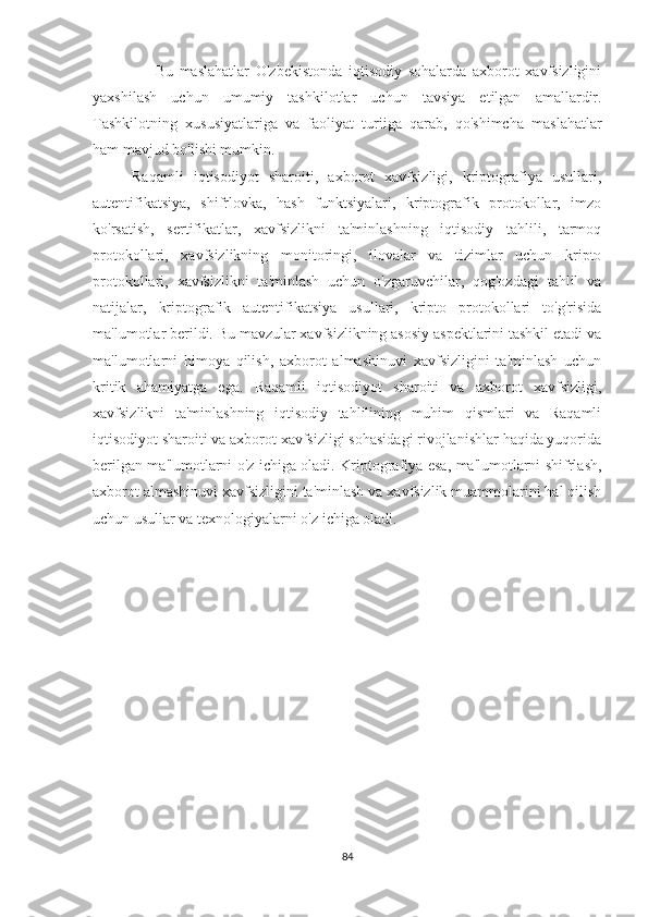                     Bu   maslahatlar   O'zbekistonda   iqtisodiy   sohalarda   axborot   xavfsizligini
yaxshilash   uchun   umumiy   tashkilotlar   uchun   tavsiya   etilgan   amallardir.
Tashkilotning   xususiyatlariga   va   faoliyat   turiiga   qarab,   qo'shimcha   maslahatlar
ham mavjud bo'lishi mumkin. 
Raqamli   iqtisodiyot   sharoiti,   axborot   xavfsizligi,   kriptografiya   usullari,
autentifikatsiya,   shifrlovka,   hash   funktsiyalari,   kriptografik   protokollar,   imzo
ko'rsatish,   sertifikatlar,   xavfsizlikni   ta'minlashning   iqtisodiy   tahlili,   tarmoq
protokollari,   xavfsizlikning   monitoringi,   ilovalar   va   tizimlar   uchun   kripto
protokollari,   xavfsizlikni   ta'minlash   uchun   o'zgaruvchilar,   qog'ozdagi   tahlil   va
natijalar,   kriptografik   autentifikatsiya   usullari,   kripto   protokollari   to'g'risida
ma'lumotlar berildi. Bu mavzular xavfsizlikning asosiy aspektlarini tashkil etadi va
ma'lumotlarni   himoya   qilish,   axborot   almashinuvi   xavfsizligini   ta'minlash   uchun
kritik   ahamiyatga   ega.   Raqamli   iqtisodiyot   sharoiti   va   axborot   xavfsizligi,
xavfsizlikni   ta'minlashning   iqtisodiy   tahlilining   muhim   qismlari   va   Raqamli
iqtisodiyot sharoiti va axborot xavfsizligi sohasidagi rivojlanishlar haqida yuqorida
berilgan ma'lumotlarni o'z ichiga oladi. Kriptografiya esa, ma'lumotlarni shifrlash,
axborot almashinuvi xavfsizligini ta'minlash va xavfsizlik muammolarini hal qilish
uchun usullar va texnologiyala rni o'z ichiga oladi.
  
84 