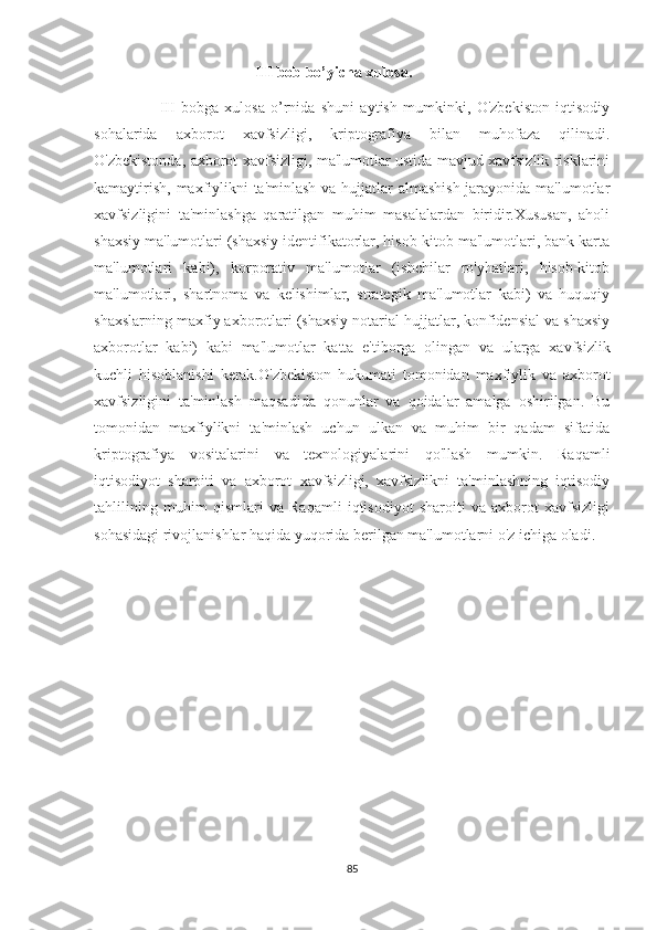I II bob bo’yicha xulosa.
                      III   bobga   xulosa   o’rnida   shuni   aytish   mumkinki,   O'zbekiston   iqtisodiy
sohalarida   axborot   xavfsizligi,   kriptografiya   bilan   muhofaza   qilinadi.
O'zbekistonda, axborot xavfsizligi, ma'lumotlar ustida mavjud xavfsizlik risklarini
kamaytirish, maxfiylikni  ta'minlash va hujjatlar almashish jarayonida ma'lumotlar
xavfsizligini   ta'minlashga   qaratilgan   muhim   masalalardan   biridir.Xususan,   aholi
shaxsiy ma'lumotlari (shaxsiy identifikatorlar, hisob-kitob ma'lumotlari, bank karta
ma'lumotlari   kabi),   korporativ   ma'lumotlar   (ishchilar   ro'yhatlari,   hisob-kitob
ma'lumotlari,   shartnoma   va   kelishimlar,   strategik   ma'lumotlar   kabi)   va   huquqiy
shaxslarning maxfiy axborotlari (shaxsiy notarial hujjatlar, konfidensial va shaxsiy
axborotlar   kabi)   kabi   ma'lumotlar   katta   e'tiborga   olingan   va   ularga   xavfsizlik
kuchli   hisoblanishi   kerak.O'zbekiston   hukumati   tomonidan   maxfiylik   va   axborot
xavfsizligini   ta'minlash   maqsadida   qonunlar   va   qoidalar   amalga   oshirilgan.   Bu
tomonidan   maxfiylikni   ta'minlash   uchun   ulkan   va   muhim   bir   qadam   sifatida
kriptografiya   vositalarini   va   texnologiyalarini   qo'llash   mumkin.   Raqamli
iqtisodiyot   sharoiti   va   axborot   xavfsizligi,   xavfsizlikni   ta'minlashning   iqtisodiy
tahlilining   muhim   qismlari   va   Raqamli   iqtisodiyot   sharoiti   va   axborot   xavfsizligi
sohasidagi rivojlanishlar haqida yuqorida berilgan ma'lumotlarni o'z ichiga oladi.
                                                                           
85 
