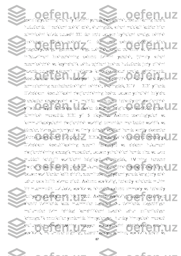 texnologiyalarining mahalliy bozorini yanada rivojlantirish, respublikaning barcha
hududlarida   IT-parklarni   tashkil   etish,   shuningdek,   sohani   malakali   kadrlar   bilan
ta'minlashni   ko'zda   tutuvchi   220   dan   ortiq   ustuvor   loyihalarni   amalga   oshirish
boshlangan.   Bundan   tashqari,   40   dan   ortiq   axborot   tizimlari   bilan
integratsiyalashgan   geoportalni   ishga   tushirish,   jamoat   transporti   va   kommunal
infratuzilmani   boshqarishning   axborot   tizimini   yaratish,   ijtimoiy   sohani
raqamlashtirish   va   keyinchalik   ushbu   tajribani   boshqa   hududlarda   joriy   qilishni
nazarda   tutuvchi   «Raqamli   Toshkent»   kompleks   dasturi   amalga   oshirilmoqda.
Respublikada   raqamli   industriyani   jadal   rivojlantirish,   milliy   iqtisodiyot
tarmoqlarining   raqobatbardoshligini   oshirish,   shuningdek,   2017   —   2021   yillarda
O'zbekiston   Respublikasini   rivojlantirishning   beshta   ustuvor   yo'nalishi   bo'yicha
Harakatlar   strategiyasini   «Ilm,   ma'rifat   va   raqamli   iqtisodiyotni   rivojlantirish
yili»da   amalga   oshirishga   oid   davlat   dasturida   belgilangan   vazifalar   ijrosini
ta'minlash   maqsadida   2020   yil   5   oktyabrda   Axborot   texnologiyalari   va
kommunikatsiyalarini   rivojlantirish   vazirligi   tomonidan   manfaatdor   vazirlik   va
idoralar,   biznes   hamjamiyati   va   ilmiy   doiralar   vakillari   hamda   xorijiy   ekspertlar
ishtirokida «Raqamli O'zbekiston — 2030» strategiyasi ishlab chiqildi. Strategiya
O'zbekiston   Respublikasining   raqamli   iqtisodiyot   va   elektron   hukumatni
rivojlantirishning   strategik  maqsadlari,   ustuvor   yo'nalishlari   hamda   o'rta   va  uzoq
muddatli   istiqbolli   vazifalarini   belgilaydi,   shuningdek,   BMTning   Barqaror
rivojlanish maqsadlari va Elektron hukumatni rivojlantirish reytingida belgilangan
ustuvor vazifalardan kelib chiqib, raqamli texnologiyalarni yanada keng joriy etish
uchun   asos   bo'lib   xizmat   qiladi.   Axborot   xavfsizligi,   iqtisodiy   sohalarda   muhim
bir   muammodir.   Uzluksiz,   xavfsiz   va   ishonchli   axborot   ommaviy   va   iqtisodiy
faoliyatning   asosiy   omili   hisoblanadi.   Axborot   xavfsizligi,   Raqamli   iqtisodiyot
sharoiti   tizimlarida   katta   muammolar   tug'diradi.   Bu   tizimlarda   o'zgartirilgan
ma'lumotlar   tizim   ichidagi   kamchiliklarni   tuzatish   uchun   qo'llaniladigan
kriptografik   protokollar   yordamida   himoyalangan.   Bunday   himoyalash   maqsadi
ma'lumotlar   almashinuvining   muayyan   xususiyatlarini   ta'minlashdir:   muxim
xavfsizlik,   ma'lumotlar   to'g'riligi,   autentifikatsiya,   ta'minot,   xavfsizlik   tarkibi   va
87 