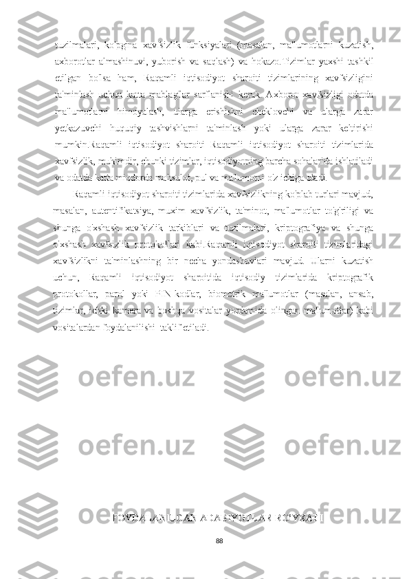 tuzilmalari,   ko'pgina   xavfsizlik   funksiyalari   (masalan,   ma'lumotlarni   kuzatish,
axborotlar   almashinuvi,   yuborish   va   saqlash)   va   hokazo.Tizimlar   yaxshi   tashkil
etilgan   bo'lsa   ham,   Raqamli   iqtisodiyot   sharoiti   tizimlarining   xavfsizligini
ta'minlash   uchun   katta   mablag'lar   sarflanishi   kerak.   Axborot   xavfsizligi   odatda
ma'lumotlarni   himoyalash,   ularga   erishishni   cheklovchi   va   ularga   zarar
yetkazuvchi   huquqiy   tashvishlarni   ta'minlash   yoki   ularga   zarar   keltirishi
mumkin.Raqamli   iqtisodiyot   sharoiti   Raqamli   iqtisodiyot   sharoiti   tizimlarida
xavfsizlik, muhimdir, chunki tizimlar, iqtisodiyotning barcha sohalarida ishlatiladi
va odatda katta miqdorda mahsulot, pul va ma'lumotni o'z ichiga oladi.
          Raqamli iqtisodiyot sharoiti tizimlarida xavfsizlikning ko'plab turlari mavjud,
masalan,   autentifikatsiya,   muxim   xavfsizlik,   ta'minot,   ma'lumotlar   to'g'riligi   va
shunga   o'xshash   xavfsizlik   tarkiblari   va   tuzilmalari,   kriptografiya   va   shunga
o'xshash   xavfsizlik   protokollari   kabi.Raqamli   iqtisodiyot   sharoiti   tizimlaridagi
xavfsizlikni   ta'minlashning   bir   necha   yondashuvlari   mavjud.   Ularni   kuzatish
uchun,   Raqamli   iqtisodiyot   sharoitida   iqtisodiy   tizimlarida   kriptografik
protokollar,   parol   yoki   PIN-kodlar,   biometrik   ma'lumotlar   (masalan,   ansab,
tizimlar,   ichki   kamera   va   boshqa   vositalar   yordamida   olingan   ma'lumotlar)   kabi
vositalardan foydalanilishi  taklif etiladi. 
                                                      
                                              
                               FOYDАLАNILGАN АDАBIYOTLАR RO’YXАTI
88 