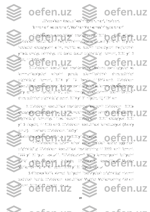                            I. O‘zbekiston Respublikasining qonunlari,Prezident
                 farmonlari    va qarorlari, Vazirlar Mahkamasining qarorlari
              1.O'zbekiston   Respublikasi   prezidentining   "2017   —   2021   yillarda
O'zbekiston   respublikasini   rivojlantirishning   beshta   ustuvor   yo'nalishi   bo'yicha
harakatlar   strategiyasini   «Ilm,   ma'rifat   va   raqamli   iqtisodiyotni   rivojlantirish
yili»da   amalga   oshirishga   oid   davlat   dasturi   to'g'risida"gi   Farmoni,   2020   yil   2
mart, PF-5953-son
            2.O'zbekiston   Respublikasi   prezidentining   "Axborot   texnologiyalari   va
kommunikatsiyalari   sohasini   yanada   takomillashtirish   chora-tadbirlari
to'g'risida"gi   Farmoni,   2018   yil   19   fevral,   PF-5349-son3.   O'zbekiston
Respublikasi prezidentining "Axborot texnologiyalari va kommunikatsiyalarining
joriy   etilishini   nazorat   qilish,   ularni   himoya   qilish   tizimini   takomillashtirish
chora-tadbirlari to'g'risida"gi qarori. 2018 yil 21 noyabr, PQ-4024-son
             3. O'zbekiston Respublikasi prezidentining "«Raqamli O'zbekiston - 2030»
strategiyasini   tasdiqlash   va   uni   samarali   amalga   oshirish   chora-tadbirlari
to'g'risida"gi Farmoniga 1-ilova "Raqamli O'zbekiston - 2030" strategiyasi. 2020
yil   5   oktyabr,   PF-6079-son 5 .   O ‘ zbekiston   Respublikasi   konstitutsiyasi   (Аsosiy
qonun). – Toshkent: O zbekiston. 1992 yil ʼ
“Axborot xavfsizligi ” gi Qonun. –T.:  2020 yil 20 avgust .
              4. “O‘zbekistonda   turizm   sohasi   uchun   malakali   kadrlar   tayyorlash
to ‘ g ‘ risida”  gi O ‘ zbekiston Respublikasi  Prezidentining PF-2332-  sonli  farmoni.
1999   yil   30   iyun.   Lex.uz11.   “O ‘ zbekturizm”   Milliy   kompaniyasini   faoliyatini
tashkil   etish   masalalari   bo ‘ yicha   O ‘ zbekiston   Respublikasi   Vazirlar
Mahkamasining 484-son qarori.  2022  yil 20-noyabr. Lex.uz
              5.Kiberxavfsizlik   xizmati   faoliyatini   litsenziyalash   to ‘ g ‘ risidagi   nizomni
tasdiqlash   haqida   O ‘ zbekiston   Respublikasi   Vazirlar   Mahkamasining   497-son
nizomi. 2003 yil 11-noyabr. Lex.uz
89 