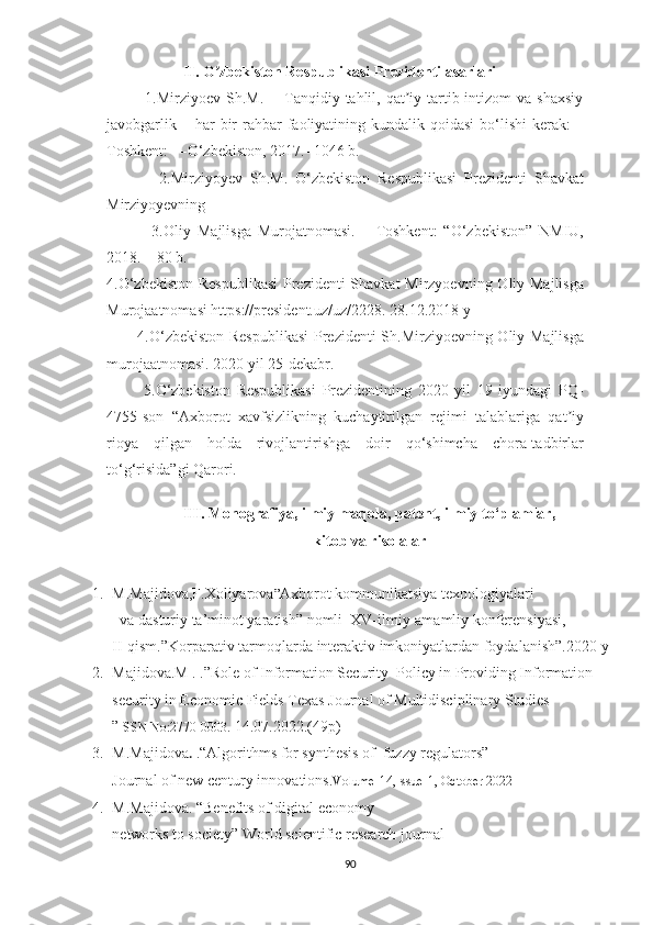 II. O zbekiston Respublikasi Prezidenti asarlariʼ
              1.Mirziyoev  Sh.M.  ―Tanqidiy  tahlil,  qat iy  tartib-intizom  va  shaxsiy	
ʼ
javobgarlik  – har   bir   rahbar   faoliyatining  kundalik qoidasi  bo‘lishi   kerak:   –
Toshkent: ―O‘zbekiston, 2017.- 1046 b. 
              2. Mirziyoyev   Sh.M.   O‘zbekiston   Respublikasi   Prezidenti   Shavkat
Mirziyoyevning 
              3. Oliy   Majlisga   Murojatnomasi.   –   Toshkent:   “O‘zbekiston”   NMIU,
2018. – 80 b. 
4. O‘zbekiston  Respublikasi  Prezidenti  Shavkat  Mirzyoevning Oliy Majlisga
Murojaatnomasi https://president.uz/uz/2228. 28.12.2018 y 
           4. O‘zbekiston Respublikasi  Prezidenti Sh.Mirziyoevning Oliy Majlisga
murojaatnomasi. 2020 yil 25-dekabr. 
            5.O‘zbekiston   Respublikasi   Prezidentining   2020   yil   19   iyundagi   PQ-
4755-son   “Axborot   xavfsizlikning   kuchaytirilgan   rejimi   talablariga   qat iy	
ʼ
rioya   qilgan   holda   rivojlantirishga   doir   qo‘shimcha   chora-tadbirlar
to‘g‘risida”gi Qarori. 
III. Monografiya, ilmiy maqola, patent, ilmiy to‘plamlar,
kitob va risolalar
1. M.Majidova,F.Xoliyarova ” Axborot kommunikatsiya texnologiyalari
   va dasturiy ta’minot yaratish”  nomli  XV- ilmiy-amamliy konferensiyasi,
II-qism. ”Korparativ tarmoqlarda   interaktiv imkoniyatlardan foydalanish”.2020-y
2. Majidova.M . .”Role of Information Security  Policy in Providing Information 
security in Economic Fields Texas Journal of Multidisciplinary Studies
” ISSN No:2770-0003.  14.07.2022.(49p)
3. M.Majidova .  .“Algorithms for synthesis of  fuzzy regulators”
Journal of new century innovations. Volume-14,Issue-1, October 2022 
4. M.Majidova.  “Benefits of digital economy 
networks to society”   World scientific research journal 
90 