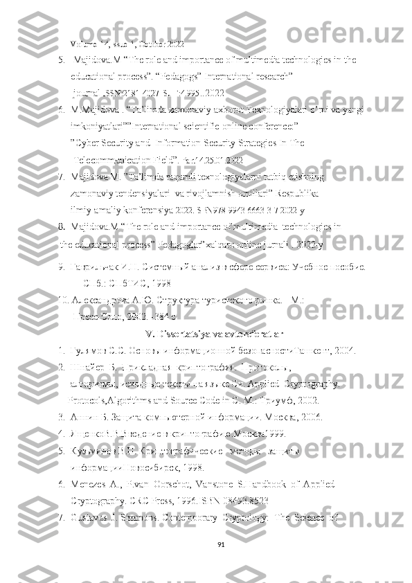 Volume-14,Issue-1, October 2022
5.   Majidova.M “The role and importance of multimedia technologies in the 
educational process”. “Pedagogs” International  research”  
  journal  ISSN:2181-4027_SJIF:4.995 ..2022
6. M.Majidova   . “Ta’limda zamonaviy axborot Texnologiyalari o’rni va yangi 
imkoniyatlari””International scientifie-online conference:” 
”Cyber Security and  Information Security Strategies In The
  Telecommunication Field”.  Part14.25.01.2022
7. Majidova M. ”Ta’limda raqamli texnologiyalarni tatbiq etishning 
zamonaviy tendensiyalari  va rivojlamnish omillari” Respublika 
ilmiy-amaliy konferensiya  2022.ISBN978-9943-6663-3-7 2022-y
8. Majidova.M “The role and importance of multimedia    technologies in
       the educational process” Pedagoglar”xalqaro online jurnali . 2022-y
9. Гаврильчак И.Н. Системный анализ в сфере сервиса: Учебное пособие. 
—  СПб .:  СПбТИС , 1998
10                 10. Александрова А.Ю. Структура туристского рынка. - М.: 
                                   Пресс-Соло, 2002. -384 с
V. Dissertatsiya va avtoreferatlar
1. Гулямов С.С. Основы информационной безопасностиТашкент, 2004.
2. Шнайер  Б.  Прикладная  криптография.  Протоколы, 
     алгоритмы, исходные тексты на языке Си.  Applied  Cryptography.  
    Protocols,Algorithms and Source Code in C.  М .:  Триумф , 2002.
3. Аннин Б. Защита компьютерной информации. Москва, 2006.
4. ЯщенкоВ.В.Введение в криптографию . Москва1999.
5. Кузьминов В.П. Криптографические   методы   защиты 
информацииНовосибирск, 1998.
6. Menezes  A.,  P.van  Oorschot,  Vanstone  S.Handbook  of  Applied 
Cryptography. CRC Press, 1996.ISBN 08493.8523
7. Gustavus  J. Simmons. Contemporary  Cryptology:  The  Science  of 
91 