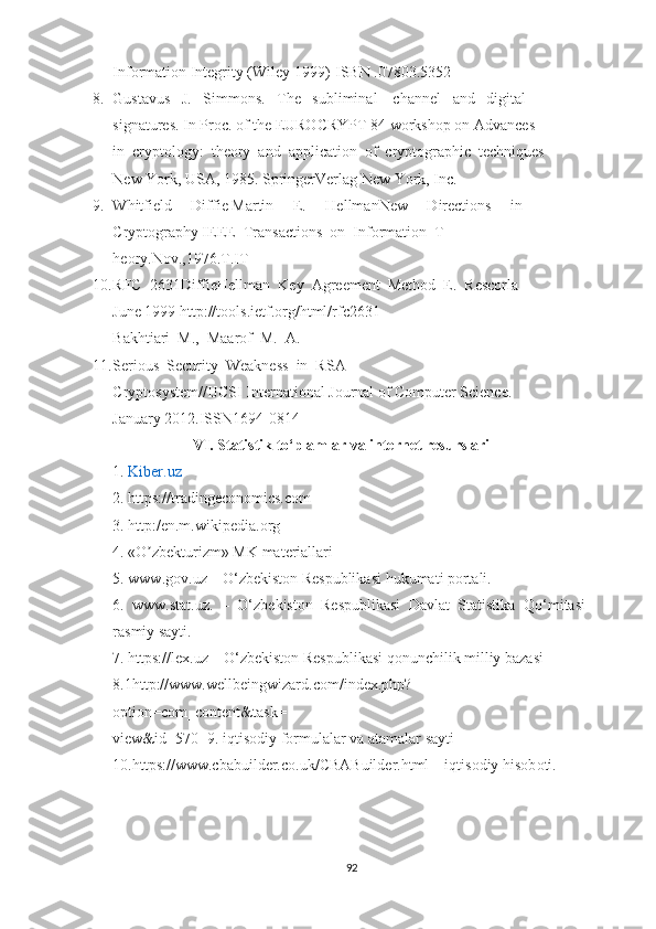 Information Integrity (Wiley 1999)-ISBN .07803.5352
8. Gustavus   J.   Simmons.   The   subliminal    channel   and   digital 
signatures. In Proc. of the EUROCRYPT 84 workshop on Advances 
in  cryptology:  theory  and  application  of  cryptographic  techniques
New York, USA, 1985. SpringerVerlag New York, Inc.
9. Whitfield     Diffie Martin     E.     HellmanNew     Directions     in 
Cryptography IEEE  Transactions  on  Information  T
heory.Nov.,1976. Т .IT
10. RFC  2631DiffieHellman  Key  Agreement  Method  E.  Rescorla 
June 1999 http://tools.ietf.org/html/rfc2631
Bakhtiari  M.,  Maarof  M.  A.
11. Serious  Security  Weakness  in  RSA 
Cryptosystem//IJCSI International Journal of Computer Science.
January 2012.ISSN1694-0814
VI. Statistik to‘plamlar va internet resurslari
1.  Kiber.uz
2.  https://tradingeconomics.com
3.  http:/en.m.wikipedia.org
4.  «O zbekturizm» MK materiallariʼ
5.  www.gov.uz – O ‘ zbekiston Respublikasi hukumati portali. 
6.   www.stat.uz.   –   O ‘ zbekiston   Respublikasi   Davlat   Statistika   Qo ‘ mitasi
rasmiy sayti. 
7.  https://lex.uz – O ‘ zbekiston Respublikasi qonunchilik milliy bazasi
8. 1http://www.wellbeingwizard.com/index.php?
option=com_content&task=
view&id=570-  9.  iqtisodiy formulalar va atamalar sayti
10. https://www.cbabuilder.co.uk/CBABuilder.html – iqtisodiy hisob oti.  
92 