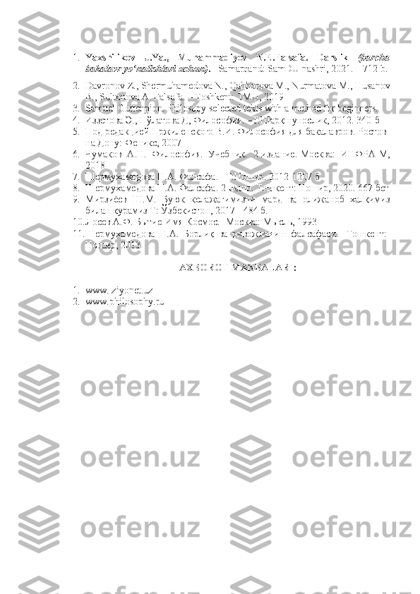 1. Yaxshilikov   J.Ya.,   Muhammadiyev   N.E.Falsafa.   Darslik   (barcha
bakalavr yo‘nalishlari uchun) . –  Samarqand: SamDU nashri, 2021. – 712 b.
2. Davronov Z., Shermuhamedova N., Qahhorova M., Nurmatova M., Husanov
B., Sultonova A. Falsafa. – Toshkent: TMU, 2019 
3. Samuel Guttenpion. Philosopy selected tekts with a method for beginners.
4. Иззетова Э., Пўлатова Д, Философия. –Т:Шарқшунослик, 2012. 340-б
5. Под редакцией Пржиленского В.И. Философия для бакалавров. Ростов-
на Дону: Феникс, 2007
6. Чумаков   А.Н.   Философия.   Учебник.   2-издание.-Москва:   ИНФРА-М,
2018
7. Шермухамедова Н.А. Фалсафа. –Т:Ношир. 2012-1207 б
8. Шермухамедова Н.А. Фалсафа. 2-нашр. Тошкент: Ношир, 2020. 667   бет
9. Мирзиёев   Ш.М.   Буюк   келажагимизни   мард   ва   олижаноб   халқимиз
билан қурамиз Т: Ўзбекистон, 2017 - 484 б.
10. Лосев А.Ф. Бытие-Имя-Космос. -Москва: Мысль,   1993
11. Шермухамедова   Н.А.   Борлиқ   ва   ривожланиш   фалсафаси.   -Тошкент:
Ношир, 2013
AXBOROT MANBALARI :
1. www. ziyonet.uz
2. www.philosophy.ru 