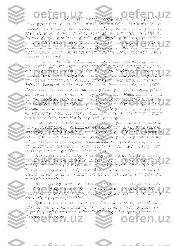                 1.   Borliq   tushunchasi.   Insonni   o‘zining   katta   va   kichikligi,jonli   va
jonsizligi,yumshoq   va   qattiqligi,   chekli   va   cheksizligi,   harakatchanligi   va
harakatsizligi,   soddaligi   va   murakkabligi,   to‘qligi   va   ochligi,   rangsizligi   va
rangliligi,   go‘zalligi   va   xunukligi,   yaxshiligi   va   yomonligi,   foydaliligi   va
foydasizligi, halolligi va haromligi, aqlliligi va axmoqliligi kabi xususiyatlari bilan
bir  biridan  farq  qiluvchi  behisob   narsalar,   voqealar,  hodisa  va   jarayonlar  qurshab
turadi. Buni odamlar borliq deb atashadi. Demak, borliq – odamzodni o‘rab turgan
barcha   narsa,voqea,   hodisa   va   jarayonlarni   umumiy   tarzda   ifodalovchi   falsafiy
tushuncha hisoblanadi.
                Har   bir   inson   o‘zini   o‘rab   turgan   narsa,voqea,hodisa   va   jarayonlarning
boshlang‘ich   ibtidosini,   ya‘ni   aynan   nimalardan   tashkil   topganini,makon   va
zamonning   qaysi   nuqtasida   joylashganligini,nima   hisobidan,   qanday   tarzda
harakatlanishini  bilishni  istaydi. Bu masalaga  turli davrlarda yashagan faylasuflar
bir xilda javob berishmagan. Masalan, borliqning mohiyati haqida qadimgi yunon
faylasufi   Parmenid   borliq   mavjuddir,   u   mutlaqo   harakatsiz,   bir   tarkibli,
o‘zgarmasdir.   Borliqdan   boshqa   hech   narsa   yo‘qdir,   ya‘ni   borliq   mavjud,   yo‘qlik
esa   mavjud   emas.   Bo‘lish   va   bilish   –   aynan   bir   narsadir,   Platon   esa   borliq   –   bu
haqiqiy,   o‘zgarmas,   abadiy bo‘lgan g‘oyalar  dunyosidan iboratdir. U haqiqiy oliy
darajadagi borliq bo‘lib, moddiy dunyoda ko‘plab ko‘rinishlarda namoyon bo‘ladi,
Geraklit  bu haqda barqaror, o‘zgarmas borliqning o‘zi yo‘q. Uning mohiyati borliq
va   yo‘qlikning   birgalikda   mavjudligida,   borliqning   yo‘qlik   tomon   beqaror
harakatlanishidadir, degan falsafiy g‘oyalarni ilgari surgan.
Hozirgi  zamon falsafasida  ham borliqning mohiyatini  tushunish  masalasida
har   xil   qarashlar   mavjud.   Masalan,   ekzistensializm   (lotincha   exsistentia–yashash,
mavjudlik )   falsafaning   obyektini   insonning   mavjudligi   tashkil   etadi,     neotomizm
boshlang‘ich   ibtidosi   xudo   tomonidan   yaratilgan,   ruhiy-ma‘naviy   mazmunga   ega
bo‘lgan «sof borliq»gina mavjuddir,  neopozitivizm  esa obyektiv borliq tajriba bilan
birdir,   tajribadan   tashqarida   obyektiv   reallik   yo‘qdir,   degan   falsafiy   fikrni
asoslashga harakat qilganliklarini ko‘rish mumkin.
Mustaqillik   sharofati   tufayli   shakllanayotgan   o‘zbek   falsafasida   borliqqa
nisbatan bo‘lgan munosabat masalasi I.A.Karimovning ”...inson o‘z timsolida ham
moddiy,   ham   ma‘naviy   xususiyat   va   alomatlarni   mujassam   etgan   noyob   xilqat,
Y a ratganning buyuk va sirli mo‘jizasidir. Shuning uchun ham uning ichki dunyosi,
unga   ato   etilgan   fazilat   va   xislatlarni   oxirigacha   anglash,   tushunishning   o‘zi   o‘ta
murakkab bir masala.
Mana   shunday   qarash   va   fikrlarni   umumlashtirib,   insonga   xos   orzu-
intilishlarni  ro‘yobga  chiqarish,  uning  ongli   hayot   kechirishi  uchun  zarur   bo‘lgan
moddiy   va   ma‘naviy   olamni   bamisoli   parvoz   qilayotgan   qushning   ikki   qanotiga
qiyoslasak, o‘ylaymanki, o‘rinli bo‘ladi.
Qachonki   ana   shu   ikki   muhim   omil   o‘zaro   uyg‘unlashsa,   tom   ma‘nodagi
qo‘sh   qanotga   aylansa,   shundagina   inson,   davlat   va   jamiyat   hayotida   o‘sish-
o‘zgarish, yuksalish jarayonlari sodir bo‘ladi” 1
,– degan fikrlarga asoslangan holda
o‘z  y echimini topmoqda.
1 