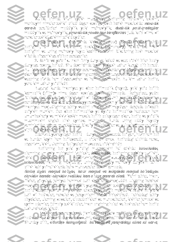 Xulosa   o‘rnida   shuni   aytish   mumkinki,   borliqning   ibtidosini,   asosini,
manba y ini nimalar tashkil qiladi degan savolga javob berish masalasida:   monistik
qarash   tarafdorlari   moddiylik   yoki   ma‘naviylik;   dualistik   pozitsiyadagilar
moddiylik va ma‘naviylik;   plyuralistik yondashuv tarafdorlari  juda ko‘p xilma xil
narsalar tashkil etishini ta‘kidlaydilar. 
Borliq   masalasini   o‘rganishda   klassik(mumtoz)   falsafa   nisbatan   tabiat
borlig‘ini,   uni   bilish   shakllarini,   postklassik   (zamonaviy)   falsafa   esa   inson
borlig‘ini   va   uning   ma‘naviy   hayot   kechirish   tarzini   falsafaning   bosh   masalasi
sifatida o‘rganishga e‘tibor qaratganlar. 
         2. Borliq va yo‘qli k .  Inson foniy dunyoga keladi va vaqt o‘tishi bilan boqiy
dunyoga ravona bo‘ladi. S h u davr ichida inson yashash uchun kurash olib boradi.
Bu   kurashda   esa   dunyo   ichki   qarama-qarshiliklardan,   ziddiyatlardan   iborat
ekanligini bilib oladilar. C h unki, uning atrofini o‘rab turgan borliqdagi narsalar bir
vaqtning   o‘zida   ham   o‘zgaruvchan   va   ham   o‘zgarmasdir.   Bu   kim   uchun   borliq,
yana kim uchun yo‘qlikdir.
Bugungi   kunda   insoniyat   yo   «bor   bo‘lmoqlik   (hayot);   yoki   yo‘q   bo‘lib
ketmoqlik   (o‘lim)»   nima   degan   savolga   javob   qidirmoqda.   Darhaqiqat,   yadro
falokati, ekologik bo‘xronliklar, turli  xil  bedavo  yuqumli  kasalliklar  (koronovirus
pandemiyasi va shu kabilar)   Ye r sayyorasidagi million yillar bilan hisoblanadigan
insoniyat   mavjudligining   tabiiy   vaqtini   o‘nglab   bo‘lmaydigan   darajada   to‘xtatib
qo‘yishi   mumkin.   Gap   «bor   bo‘lmoqlik»   yo   «yo‘q   bo‘lmoqlik»   haqiqatan   ham
umumbashariy va mislsiz keskin masala bo‘lib qolayotgan ekan, borliq va yo‘qlik
muammosini   anglab   olish   ayniqsa   muhimdir.   Bunda   uning   oddiy   hayotiy
zaminlaridan tobora murakkabroq falsafiy mulohazalar  va xulosalari tomon izchil
siljib borish kerak bo‘ladi.
Odamzod yashayotgan borliq – dunyo hamma vaqtda bo‘lgan,   hozir ham bor
va   bundan   keyin   ham   bo‘laverad i ,   U   o‘tkinchi   emas.   Borliqdagi   alohida   narsa,
organ i zm, kishi, ularning faoliyatlari muvaqqat, o‘tkinchidir. 
  Borliqning   bor   yoki   yo‘qligi   muammosini   hal   etishda:   birinchidan,
olamning   umumiy   mohiyatini   izohlash;   ikkinchidan ,   borliqning   tarkibiy   tuzilishi,
ichki   harakatlanish   mexanizmlarining   xususiyatlarini   aniqlash;
uchinchidan, insonning   mavjudligi,   uning   ichki   ruhiy-ma‘naviy   dunyosini   tahlil
qilish kabi yo‘nalishlarda bahs-munozaralar davom etmoqda.
Borliq   ilgari   mavjud   bo‘lgan,   hozir   mavjud   va   kelajakda   mavjud   bo‘ladigan
obyektiv hamda subyektiv  reallikni  ham o‘ziga qamrab oladi.   Y a ‘ni  tabiat, inson,
fikrlar,   g‘oyalar,   jamiyat   hammasi   turli   shakllarda   mavjuddir.   Ularning   barchasi
mavjud bo‘lganligi uchun ham yaxlit yagona borliqni tashkil etadi. S h unday qilib,
borliq   kategoriyasi   umumiylashgan   abstraksiya   bo‘lib   mavjudlik   belgisi   bo‘yicha
turli   xil   hodisalar,   narsalar   va   jarayonlarni   o‘zida   birlashtiradi.   Tabiatdagi   tabiiy
obyektlar, ularning xossalari, aloqadorliklari va munosabatlari, kishilar jamoasi va
ayrim odamlar, ijtimoiy tashkilotlar, inson ongining holati va boshqalar ham borliq
tushunchasiga kiradi.
                Borliq   nafaqat   narsalarni,   jismlarni,   obyektiv   reallikni,   balki,   ma‘naviy
hodisalarni, ruhiyatni, ong va tasavvurni, subyektiv reallikni ham o‘z ichiga oladi.
S h unday   qilib,   « Borliq»   kategoriyasi –   bu   tabait   va   jamiyatdagi   xilma   xil   narsa, 