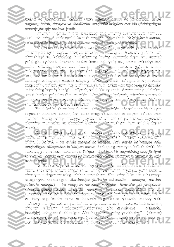 hodisa   va   jarayonlarni,   alohida   shaxs,   ijtimoiy   guruh   va   jamoalarni,   inson
ongining holati, darajasi va shakllarini mavjudlik belgilari asosida ifodalaydigan
umumiy falsafiy abstraksiyadir.
Umuman   olganda,   borliq   falsafadagi   eng   umumiy   tushunchadir.   Borliqqa
aksil tushuncha sifatida «yo‘qlik» tushunchasini ishlatishadi.   Yo‘qlik hech nimani,
ya‘ni nazarda tutilgan joyda hech nima mavjud emasligini anglatadi.
         Yo‘qlik esa nisbiy mazmundagi tushuncha bo‘lib, qa y erdadir yoki nimadadir,
nimaningdir   ayni   paytda   mavjud   emasligini   ifodalaydi.   Masalan,   yo‘qlik   deb
o‘tmishdagi   va   kelajakdagi   hodisalarning   hozirgi   zamonda   (ayni   shu   vaqtda)
yo‘qligini   aytishadi.   Bugungi   hodisa   kecha   hali   yo‘q   edi,   ammo   imkoniyatdagi
borliq   sifatida   mavjud   edi.   Ertangi   hodisa   ham   hozircha   yo‘qlik,   ammo
imkoniyatdagi   borliqdir.   Biz   o‘tmishni   bugungi   kunda   qoldirgan   iziga   qarab,
kelajakni   esa   bugungi   hodisalardagi   o‘zgarish   sur’ati   va   tendensiyalariga   qarab
baholaymiz.   Bugungi   voqelik   ertaga   yo‘qlikka   aylanadi,   ko‘pgina   tirik   jonivorlar
ertaga o‘lik bo‘ladi, ya‘ni hayot o‘limga aylanadi.  O‘lim - bu hayotning yo‘qligidir .
Individning hayotiy borlig‘i u o‘lgach, yo‘qlikka aylanadi. Ammo uning qoldiqlari,
tanasi   birdan   yo‘qolmasligi   mumkin.   Ular   ham   yo‘qolgach,   odamlar   xotirasida
uning   siymosi   qolishi   mumkin.   Xullas,   mutlaq   yo‘qlikning   o‘zi   yo‘qdir.   Yo‘qlik
shu ma‘noda nisbiy mazmun kasb etadi.
Yo‘qlikni bilish ma‘nosida ham tushunish mumkin. Biz yo‘q deb hisoblagan
obyektlar   hozircha   bizning   fikr   bilish   chegarasidan   chetda   qolgan   bo‘lishi   ham
mumkin.   Voqe y likning   muayyan   joyida   ma‘lum   bir   sinfga   mansub   obyektlar,
olamning   munosabat   va   aloqadorliklarining   uchramasligini   ham   yo‘qlik   deyish
mumkin. 
Xulosa   o‘rnida   shuni   aytish   kerakki,   yo‘qlik   tushunchasi   narsa   va
hodisalarning mavjud bo‘lmaslik, yo‘q bo‘lish, haqiqiy bo‘lmagan xususiyatlarini
bildiradi.   Yo‘qlik   -   bu   aslida   mavjud   bo‘lmagan,   hali   paydo   bo‘lmagan   yoki
mavjudligini   allaqachon   to‘xtatgan  narsa.   Borliqning  namoyon  bo‘lish   shakli  bir
narsadir, yo‘qlik hech narsa emas.  Yo‘qlik – bu biron bir subyektning aniq faoliyat
ko‘rsatishi vaqtida real mavjud bo‘lmagan narsalarni ifodalovchi umumiy falsafiy
tushunchadir
                  3.   Substansiya   va   substrat.   Faylasuf   olimlar   borliqni   hodisa   sifatida   bir
necha   shakllarga   ajratib   o‘rganishda,   uning   mazmun-mohiyatiga,   ya‘ni   asosida
nima  yotadi   degan  masalaga  e‘tibor  qaratishgan.   S h u  tariqa   falsafada   substansiya
kategoriyasi   shakllangan.   Substansiya   (lotincha   substantio   –   mohiyat,   asosida
yotuvchi   nimadir)   –   bu   muayyan   narsalar,   voqealar,   hodisalar   va   jarayonlar
xilma-xilligining   ichki   birligida   namoyon   bo‘luvchi   mohiyatdir.   Demak,
substansiya   deyilganda   falsafada   dastlabki   paytlarda   borliq,   tabiat,   jamiyat,   inson
va   dunyodagi   barcha   narsa   va   hodisalarning   asosida   yotuvchi   moddiy   yoki
ma‘naviy   mohiyat   tushunilgan   bo‘lib,  unga   qarama-qarshi   narsa   va   hodisalarning
o‘tkinchi   sifatlarini   ifodalovchi“aksidensiya”   ( lot.   atssidentia   —   o‘tkinchi,
tasodifiy )   tushunchasi   ishlatilgan.   Abu   Nasr   Forobiyning   yozishicha:”   ...(olamda)
substansiya   (javhar)   va   aksidensiya   (javhar   bo‘lmagan,   araz)   hamda   substansiya,
aksidensiyani yaratuvchi marhamatli ijodkordan boshqa hech narsa yo‘qdir. 